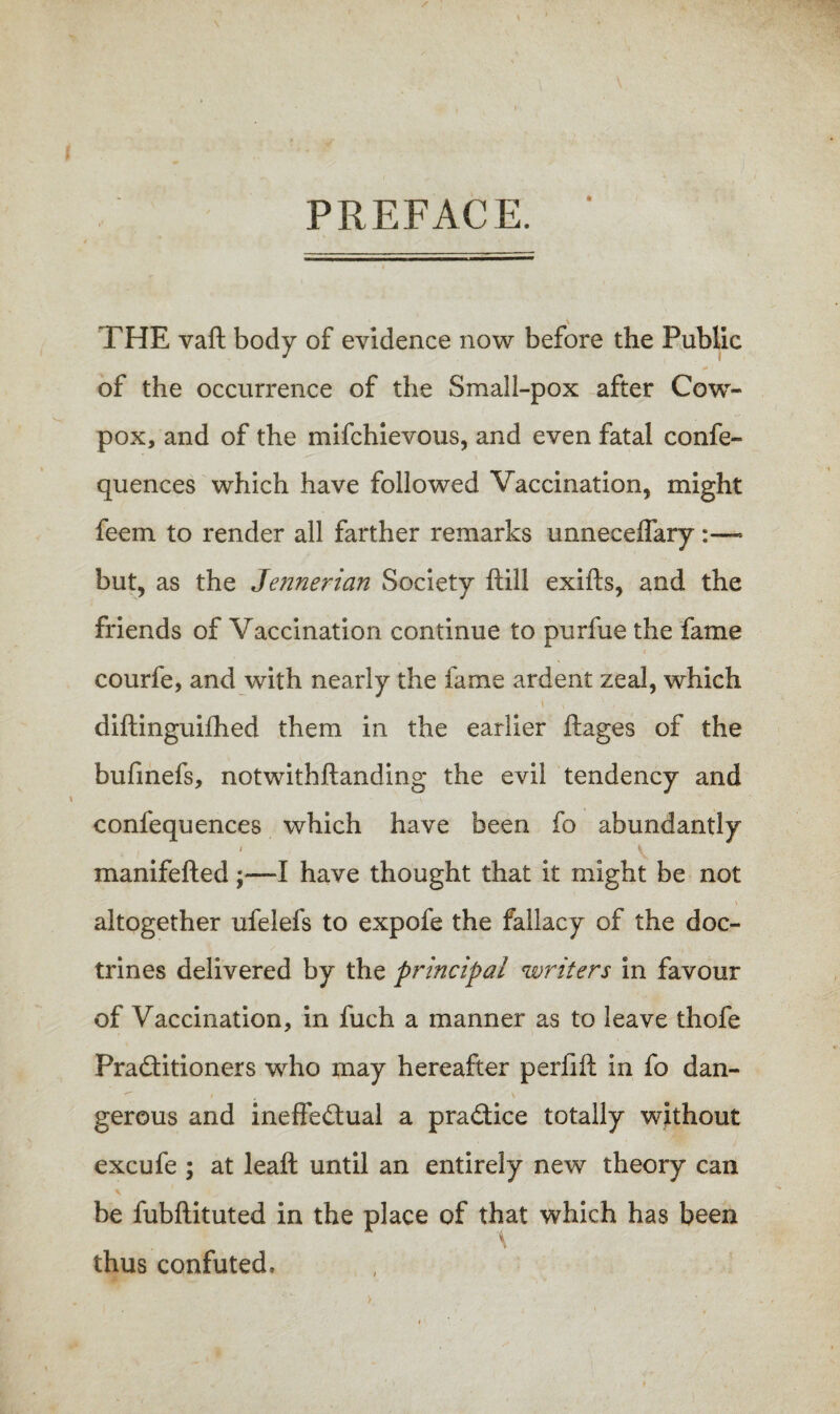 PREFACE. THE vaft body of evidence now before the Public of the occurrence of the Small-pox after Cow- pox, and of the mifchievous, and even fatal confe- quences which have followed Vaccination, might feem to render all farther remarks unneceffary:—• but, as the Jeiinerian Society ftill exifls, and the friends of Vaccination continue to purfue the fame courfe, and with nearly the fame ardent zeal, which diftinguifhed them in the earlier ftages of the bufmefs, notwithftanding the evil tendency and confequences which have been fo abundantly / \ manifefted;—I have thought that it might be not \ altogether ufelefs to expofe the fallacy of the doc¬ trines delivered by the principal writers in favour of Vaccination, in fuch a manner as to leave thofe Pra£titioners who may hereafter perlift in fo dan¬ gerous and ineffectual a practice totally without excufe ; at leaft until an entirely new theory can be fubfiituted in the place of that which has been \ thus confuted.