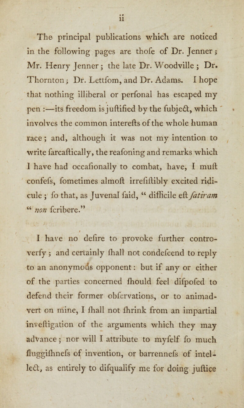 • * 11 I The principal publications which are noticed in the following pages are thofe of Dr. Jenner; Mr. Henry Jenner ; the late Dr. Woodville ; Dr. Thornton; Dr. Lettfom, and Dr. Adams. I hope that nothing illiberal or perfonal has escaped my pen :—its freedom isjuftified by the fubjedt, which involves the common interefts of the whole human race ; and, although it was not my intention to write farcaftically, the reafoning and remarks which I have had occalionally to combat, have, I mull confefs, fometimes almoft irrefiftibly excited ridi¬ cule ; fo that, as Juvenal faid, “ difficile eft fatiram u non fcribere.” i I have no defire to provoke further contro- verfy ; and certainly ffiall not condefcend to reply to an anonymods opponent: but if any or either of the parties concerned fhould feel difpofed to defend their former obfervations, or to animad- t 7 vert on mine, I fhall not fhrink from an impartial inveftigation of the arguments which they may advance; nor will I attribute to myfelf fo much fluggifhnefs of invention, or barrennefs of intel- led, as entirely to difqualify me for doing juftice