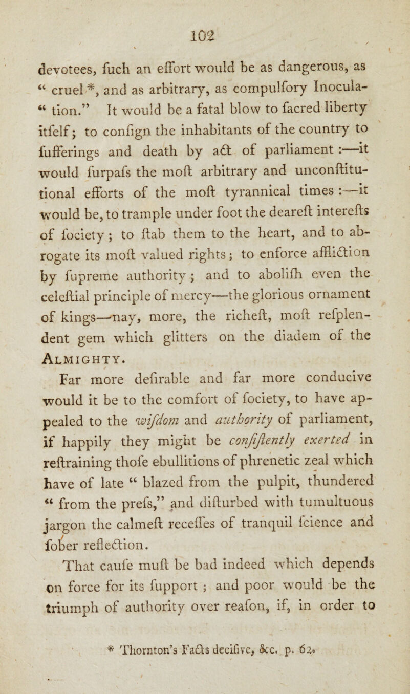 devotees, fucli an effort would be as dangerous, as “ cruel and as arbitrary, as compulfory Inocula- 44 tion.” It would be a fatal blow to facred liberty itfelf; to confign the inhabitants of the country to fufferings and death by a£t of parliament : it would furpafs the mod arbitrary and unconftitu- tional efforts of the moft tyrannical times : it would be, to trample under foot the deareft interefts of fociety; to ftab them to the heart, and to ab¬ rogate its moft valued rights; to enforce affliction by fupreme authority ; and to abolifh even the ceieflial principle of mercy—the glorious ornament of kings—may, more, the richeft, moft refplen- dent gem which glitters on the diadem of the Almighty. Far more defirable and far more conducive would it be to the comfort of fociety, to have ap¬ pealed to the u'ifdom and authority of parliament, if happily they might be confijlently exerted in reftraining thole ebullitions of phrenetic zeal which have of late “ blazed from the pulpit, thundered 44 from the prefs,” and difturbed with tumultuous jargon the calmeft recedes of tranquil fcience and fober reflection. That caufe mull be bad indeed which depends on force for its fupport ; and poor would be the triumph of authority over reafon, if, in order to * Thornton’s FaCts decifive, See. p. 62.