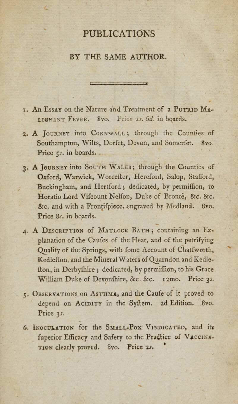 BY THE SAME AUTHOR. s. An Essay on the Nature and Treatment of a Putrid Ma¬ lignant Fever. 8vo. Price 2/. 6d. in boards. 2. A Journey into Cornwall ; through the Counties of Southampton, Wilts, Dorfet, Devon, and oomerfet. 8vo Price y. in boards. * 3. A Journey into South Wales; through the Counties of Oxford, Warwick, Worcefter, Hereford, Salop, Stafford, Buckingham, and Hertford; dedicated, by permiffion, to Horatio Lord Vifcount Nelfon, Duke of Bronte, See. Scc. See. and with a Frontifpiece, engraved by Medland. 8vo» Price 8r. in boards. 1 4. A Description of Matlock Bath ; containing an Ex¬ planation of the Caufes of the Heat, and of the petrifying Quality of the Springs, with fome Account of Chatfworth, Kedlefton, and the Mineral Waters of Quarndon and Kedle- fton, in Derbylhire ; dedicated, by permiffion, to his Grace William Duke of Devonffiire, See. See. i2mo. Price 3L 5. Observations on Asthma, and the Caufe of it proved to depend on Acidity in the Syflem. 2d Edition. 8vo. Price y. 6. Inoculation for the Small-Pox Vindicated, and its. fuperior Efficacy and Safety to the Practice of Vaccina¬ tion clearly proved. 8vo. Price 2s.