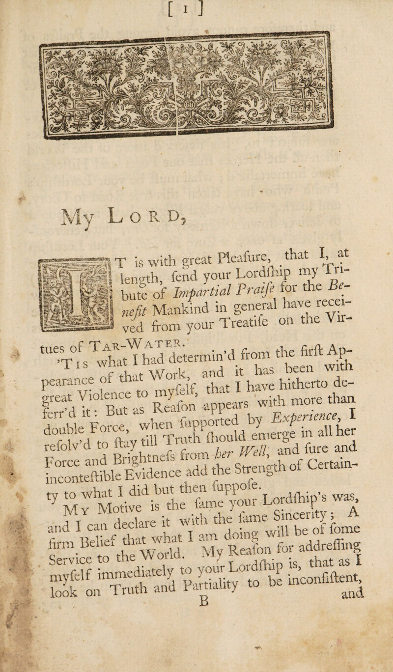 m - ?■ My Lord, JPl T is with great Pleasure, _ that. I, at S&i&l length fend your Lordfhip my T - bute of Impartial Praifie tor the be¬ nefit Mankind in general have recei¬ ved from your Treatrfe on the Vrr- 'MsTvvM ml determin’d from the firft An- X If that Work, and it has been with P£TvWeme to myfelf, that I have hitherto de- gteat /lienee to ^ g with more than ferr d it: But - fupported by Experience, I Troth flronld irterge in all her refolv d to Jay til f j Weip and fore and foconteftible1Evidelce add the Strength of Certain- 'y S^r^^Lord^ was, and fcan declare it with firm Belief that warn 1 a ? for addreffing look on Truth and 1 amality to o l • . .■ V'