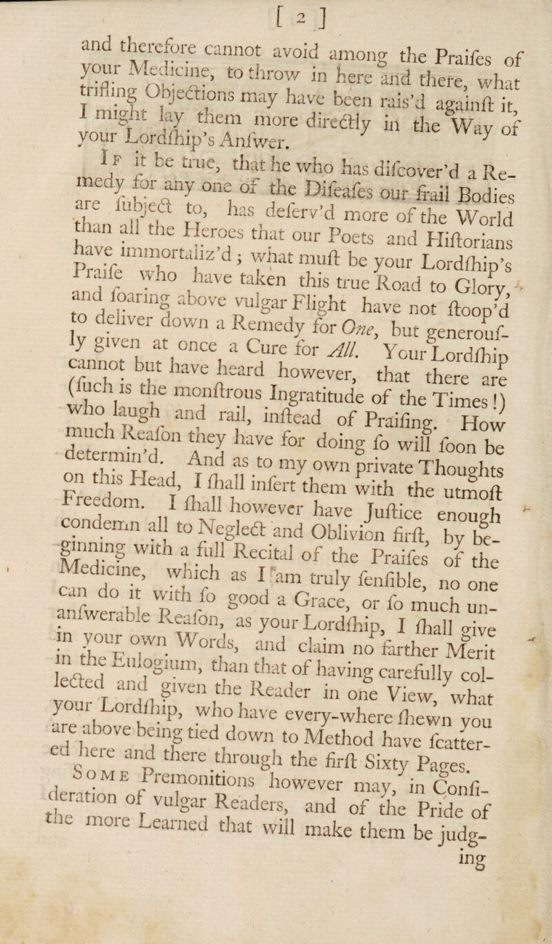 itfn tann0t avoid a,monS the Praifes of yom Medicine, to throw in here and there, what trifling Objections may have been rais’d againft it 1 migiit lay them more diredtly in the Wav of vour Lorafhip’s Aniwer. 1 I f it be true, that he who has difeover’d a Re- arc iubJaT “I  fa DifafeS our fraii B°dies than allJthe H has ,deferv’dT more of the World tlun ail tiie Heroes tnat our Poets and Hiftorians W^nvmortaiiz’d; what muft be your Lordfhip’s i r who ,have ^en this true Road to Glorv J- to deliver C DUlgariFIight Wnot ftoop’d deliver down a Remedy for One, but generouf- cannoMnn i ^i * for AlL Your Lordlhip cannot but have heard however, that there -re (iuen is the monftrous Ingratitude of the Times l) who laugh and rail, inftead of Praifing How “etermhfd n A^d W ** ^ f° W^ foon be aetermin d. And as to my own private Thoughts Freedo^T’ fh v f ^ them with the ut™ft re.dom. I fhall however have Juftice enough  condemn all to Neglect and Oblivion firft by be ginning with a full Recital of the Praifes’ of the “ rT; v'!UCrh « l'a“ fame, „„ „,K mtwir- hlnh/° 8 3 0race- or f<> much un- anlwerabie Reafon, as your Lordlhip, I fhall Hve °,wn W°rds, and Claim no farther Merit | r, *? ^lIfgluni> Llan dlat of having carefully col- ledled and given the Reader in one View, what } urLouhh.p, who have every-where diewn you are above being tied down to Method have Ratter edSoMFnp there-thr°Ugh the firft Sixty Pages. come I remonitions however may in Confi deration of vulgar Readers, and of the Pride of tne more Learned that will make them be judg-