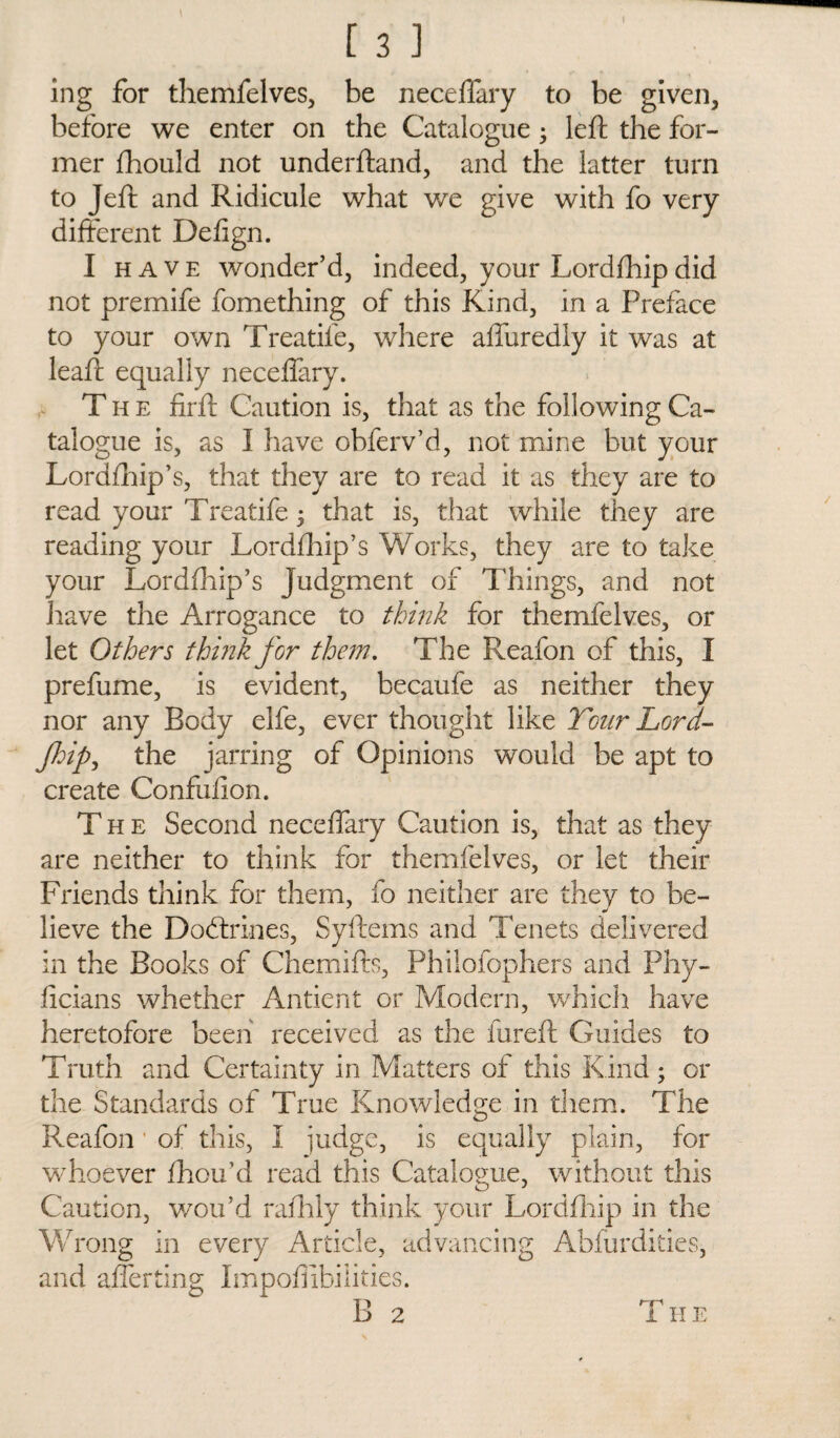 ing for themfelves, be neceffary to be given, before we enter on the Catalogue; left the for¬ mer ftiould not underftand, and the latter turn to Jeft and Ridicule what we give with fo very different Defign. I have wonder’d, indeed, your Lordfhip did not premife fomething of this Kind, in a Preface to your own Treadle, where affuredly it was at leaft equally neceffary. The firft Caution is, that as the following Ca¬ talogue is, as I have obferv’d, not mine but your Lordfhip’s, that they are to read it as they are to read your Treatife 5 that is, that while they are reading your Lordfhip’s Works, they are to take your Lordfhip’s judgment of Things, and not have the Arrogance to think for themfelves, or let Others think for them. The Reafon of this, I prefume, is evident, becaufe as neither they nor any Body elfe, ever thought like Tour Lord- flip, the jarring of Opinions would be apt to create Confufion. The Second neceffary Caution is, that as they are neither to think for themfelves, or let their Friends think for them, fo neither are they to be¬ lieve the Dodtrines, Syftems and Tenets delivered in the Books of Chemifts, Philofophers and Phy- ficians whether Antient or Modern, which have heretofore been received as the fureft Guides to Truth and Certainty in Matters of this Kind; or the Standards of True Knowledge in them. The Reafon ’ of this, I judge, is equally plain, for whoever fhou’d read this Catalogue, without this Caution, wou’d rafhly think your Lordfhip in the Wrong in every Article, advancing Abfurdities, and afferting Impoffibilities. B 2 T H E