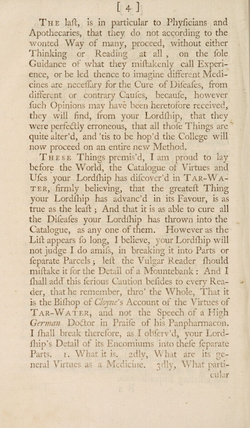 The laft, is in particular to Phyficians and Apothecaries, that they do not according to the wonted Way of many, proceed, without either Thinking or Reading at all , on the foie Guidance of what they miftakenly call Experi¬ ence, or be led thence to imagine different Medi¬ cines are neceffary for the Cure of Difeafes, from different or contrary Cauies, becaufe, however fuch Opinions may have been heretofore received, they will find, from your Lordfhip, that they were perfectly erroneous, that all thofe Things are quite alter’d, and ’tis to be hop’d the College will now proceed on an entire new Method. These Things premis’d, Tam proud to lay before the World, the Catalogue of Virtues and Ufes your Lordfhip has difeover’d in Tar-Wa¬ ter, firmly believing, that the greateft Thing your Lordfhip has advanc’d in its Favour, is as true as the lead:; And that it is as able to cure all the Difeafes your Lordfhip has thrown into the Catalogue, as any one of them. However as the Lift appears fo long, I believe, your Lordfhip will not judge I do amifs, in breaking it into Parts or leparate Parcels; left the Vulgar Reader fhould miftake it for the Detail of a Mountebank : And I fhall add' this ferious Caution befides to every Rea¬ der, that he remember, thro’ the Whole, That it is the Bifhop of Cloyne’s Account of the Virtues of Tar-Water, and not the Speech of a High German Dodtor in Praife of his Panpharmacon. I fhall break therefore, as I observ’d, your Lord- fhip’s Detail of its Encomiums into thefe feparate Parts, i. What it is. udlv, What are its ge¬ neral Virtues as a Medicine, ^dly. What parti- cular