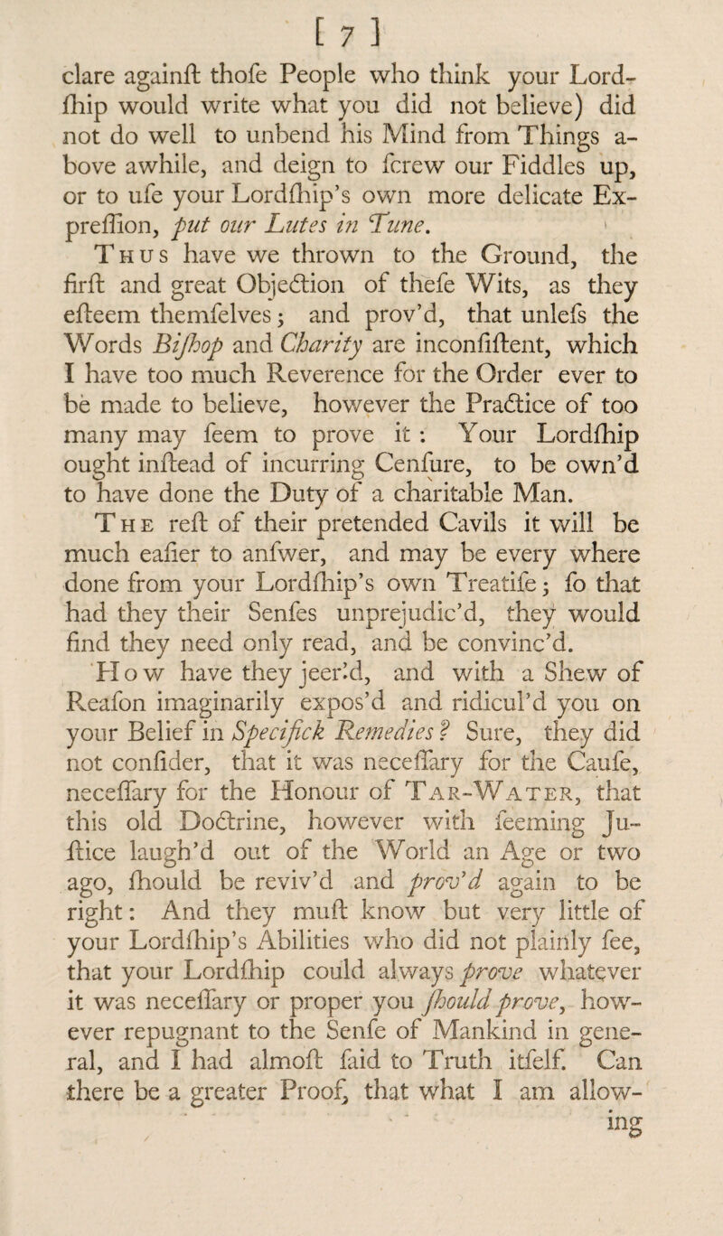 clare againft thofe People who think your Lord¬ fhip would write what you did not believe) did not do well to unbend his Mind from Things a- bove awhile, and deign to fcrew our Fiddles up, or to ufe your Lordfhip’s own more delicate Ex- preffion, put our Lutes in Lime. > Thus have we thrown to the Ground, the firft and great Objection of thefe Wits, as they efteem themfelves; and prov’d, that unlefs the Words Bifhop and Charity are inconfiftent, which I have too much Reverence for the Order ever to be made to believe, however the Practice of too many may feem to prove it : Your Lordfhip ought inftead of incurring Cenfure, to be own’d to have done the Duty of a charitable Man. The reft of their pretended Cavils it will be much eafier to anfwer, and may be every where done from your Lordfhip’s own Treatife; fo that had they their Senfes unprejudic’d, they would find they need only read, and be convinc’d. H o w have they jeer’d, and with a Shew of Reafon imaginarily expos’d and ridicul’d you on your Belief in Specifick Remedies ? Sure, they did not confider, that it was neceffary for the Caufe, neceffary for the Honour of Tar-Water, that this old Doctrine, however with feeming Ju- ftice laugh’d out of the World an Age or two ago, fhould be reviv’d and prov’d again to be right: And they muft know but very little of your Lordfhip’s Abilities who did not plainly fee, that your Lordfhip could always prove whatever it was neceffary or proper you fhould prove, how¬ ever repugnant to the Senfe of Mankind in gene¬ ral, and I had almoft faid to Truth itfelf. Can there be a greater Proof, that what I am allow¬ ing