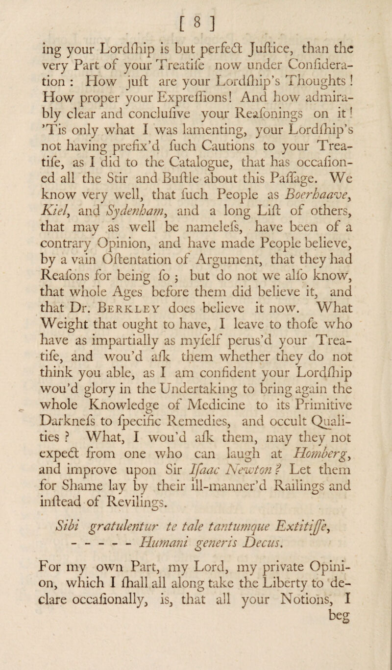 ing your Lordfhip is but perfed: Juftice, than the very Part of yourTreatife now under Confidera- tion : How juft are your Lordftiip’s Thoughts! How proper your Expreffions! And how admira¬ bly clear and conclufive your Reafonings on itf ’Tis only what I was lamenting, your Lordfhip’s not having prefix’d fuch Cautions to your Trea- tife, as I did to the Catalogue, that has occafion- ed all the Stir and Buftle about this Paffage. We know very well, that fuch People as Boerhaavey Kiel, and Sydenham, and a long Lift of others, that may as well be namelefs, have been of a contrary Opinion, and have made People believe, by a vain Oftentation of Argument, that they had Reafons for being fo ; but do not we alfo know, that whole Ages before them did believe it, and that Dr. Berkley does believe it now. What Weight that ought to have, I leave to thofe who have as impartially as myfelf perus’d your Trea- tife, and wou’d aik them whether they do not think you able, as I am confident your Lordihip wou’d glory in the Undertaking to bring again the whole Knowledge of Medicine to its Primitive Darknefs to fpecific Remedies, and occult Quali¬ ties ? What, I wou’d afk them, may they not expeeft from one who can laugh at Hombergy and improve upon Sir Ifaac Newton ? Let them for Shame lay by their ill-manner’d Railings and inftead of Revilings. Sibi gratulentur te tale tantumque Extitijfey ----- Hnmani generis Dec us. For my own Part, my Lord, my private Opini¬ on, which I fhall all along take the Liberty to de¬ clare occafionally, is, that all your Notions, I beg