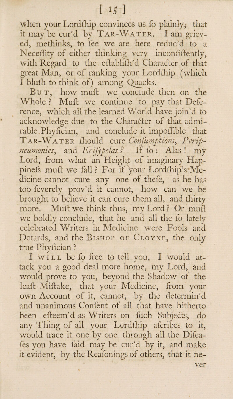 when your Lordfhip convinces us fo plainly, that it may be cur'd by Tar-Water. I am griev¬ ed, methinks, to lee we are here reduc’d to a Neceftity of either thinking very in confidently, with Regard to the eftablifh’d Character of that great Man, or of ranking your Lordfhip (which I blufh to think of) among Quacks. But, how muft we conclude then on the Whole ? Muft we continue to pay that Defe¬ rence, which all the learned World have join’d to acknowledge due to the Character of that admi¬ rable Phyfician, and conclude it impofhble that Tar-Water fhould cure Confumptions, Per ip- neumonies, and Erifypelas ? If fo : Alas ! my Lord, from what an Pleight of imaginary Hap- pinefs muft we fall ? For if your Lordfhip’s Me¬ dicine cannot cure any one of thefe, as he has too feverely prov’d it cannot, how can we be brought to believe it can cure them all, and thirty more. Muft wre think thus, my Lord ? Or muft we boldly conclude, that he and all the fo lately- celebrated Writers in Medicine were Fools and Dotards, and the Bishop ofCloyne, the only true Phyfician ? I will be fo free to tell you, I would at- tack you a good deal more home, my Lord, and would prove to you, beyond the Shadow of the leaft Miftake, that your Medicine, from your own Account of it, cannot, by the determin’d and unanimous Confent of all that have hitherto been efteem’d as Writers on fuch Subjects, do any Thing of all your Lcrdfhip afcribes to it, would trace it one by one through all the Difea- fes you have faid may be cur’d by it, and make it evident, by the Reafonings of others, that it ne¬ ver