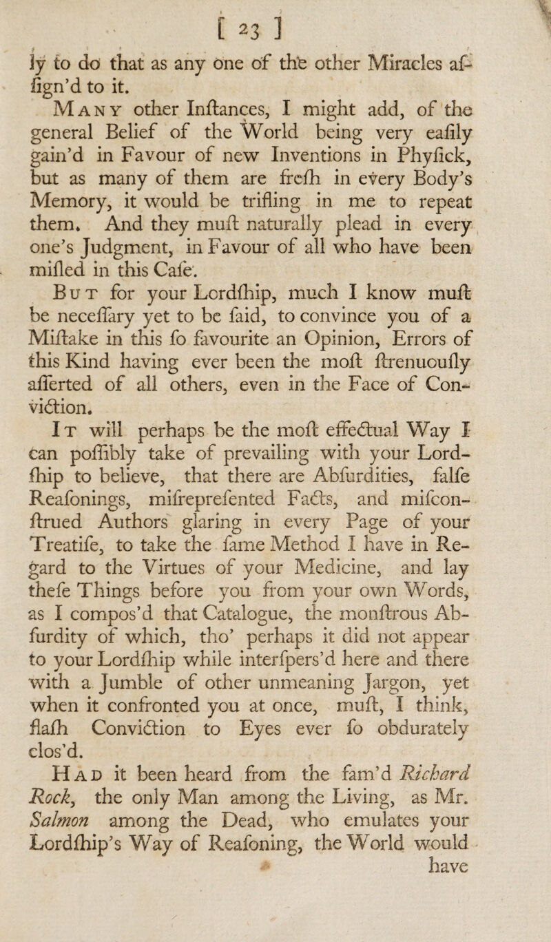 jy to do that as any one of the other Miracles at fign’d to it. Many other Inftances, I might add, of the general Belief of the World being very ealily gain’d in Favour of new Inventions in Phyfick, but as many of them are frelh in every Body’s Memory, it would be trifling in me to repeat them* And they mull: naturally plead in every one’s Judgment, in Favour of all who have been milled in this Cafe. But for your Lcrdlhip, much I know mull be necelfary yet to be faid, to convince you of a Miltake in this fo favourite an Opinion, Errors of this Kind having ever been the moll ftrenuoufly afferted of all others, even in the Face of Con¬ viction. It will perhaps be the molt effectual Way I can poffibly take of prevailing with your Lord- fhip to believe, that there are Abfurdities, falfe Reafonings, mifreprefented FaCts, and mifcon- ftrued Authors glaring in every Page of your Treatife, to take the fame Method I have in Re¬ gard to the Virtues of your Medicine, and lay thefe Things before you from your own Words, as I compos’d that Catalogue, the mo nitrous Ab- furdity of which, tho’ perhaps it did not appear to your Lordlhip while interfpers’d here and there with a Jumble of other unmeaning Jargon, yet when it confronted you at once, mult, I think, flafh Conviction to Eyes ever fo obdurately clos'd. H ad it been heard from the fam’d Rickard Rock, the only Man among the Living, as Mr. Salmon among the Dead, who emulates your Lordlhip’s Way of Reafoning, the World would