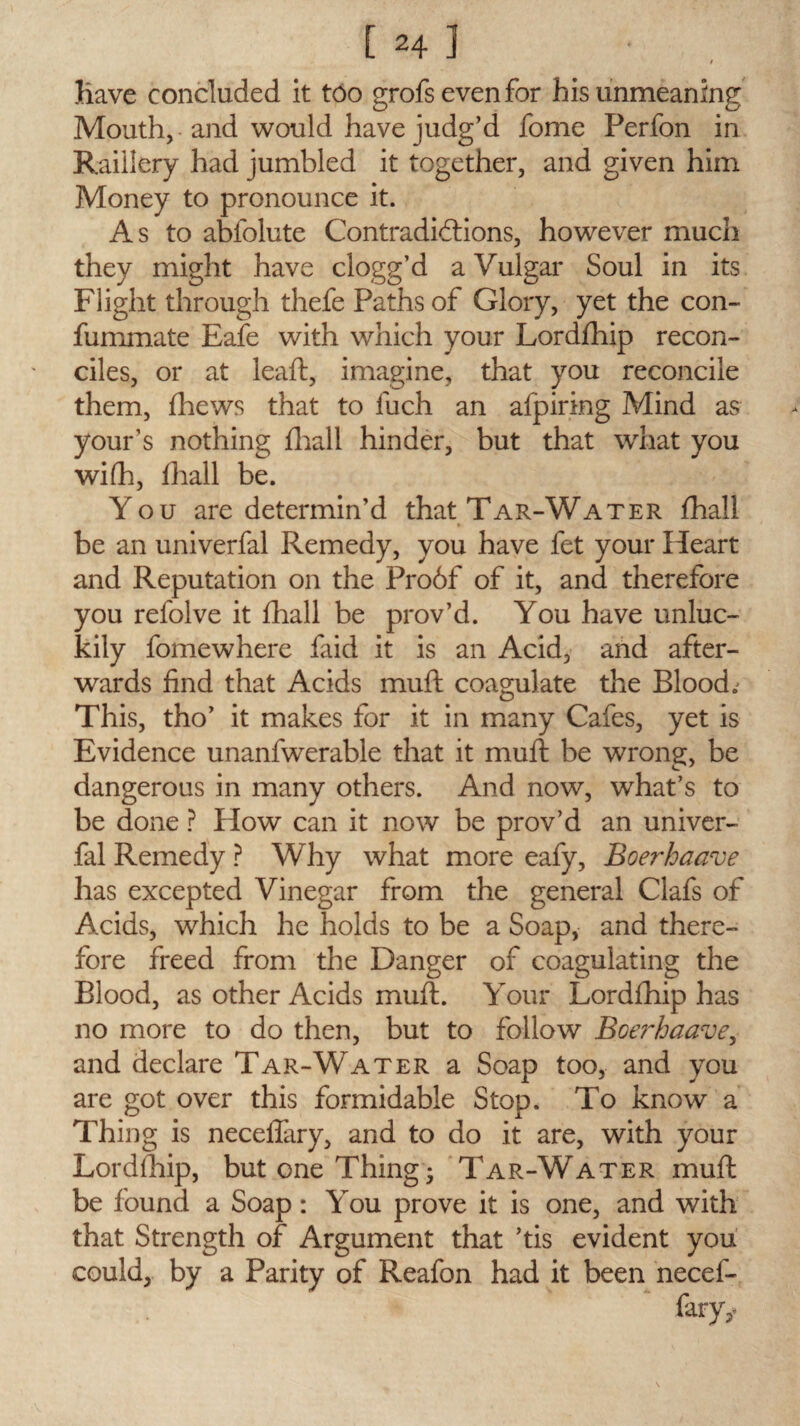 t Have concluded it too grofs even for his unmeaning Mouth, and would have judg’d fome Perfon in Raillery had jumbled it together, and given him Money to pronounce it. As to abfolute Contradidlions, however much they might have clogg’d a Vulgar Soul in its Flight through thefe Paths of Glory, yet the con- fummate Eafe with which your Lordfhip recon¬ ciles, or at leaft, imagine, that you reconcile them, fhews that to luch an afpiring Mind as yours nothing fhall hinder, but that what you wi(h, fhall be. Y ou are determin’d that Tar-Water fhall be an uni verbal Remedy, you have fet your Heart and Reputation on the Pro6f of it, and therefore you refolve it flhall be prov’d. You have unluc¬ kily fomewhere faid it is an Acid, and after¬ wards find that Acids muft coagulate the Blood; This, tho’ it makes for it in many Cafes, yet is Evidence unanfwerable that it muft be wrong, be dangerous in many others. And now, what’s to be done ? How can it now be prov’d an univer- fal Remedy ? Why what more eafy, Boerbaave has excepted Vinegar from the general Clafs of Acids, which he holds to be a Soap, and there¬ fore freed from the Danger of coagulating the Blood, as other Acids muft. Your Lordfhip has no more to do then, but to follow Boerbaave, and declare Tar-Water a Soap too, and you are got over this formidable Stop. To know a Thing is neceflary, and to do it are, with your Lordfhip, but one Thing • Tar-Water muft be found a Soap: You prove it is one, and with that Strength of Argument that ’tis evident you could, by a Parity of Reafon had it been necef- fary,<