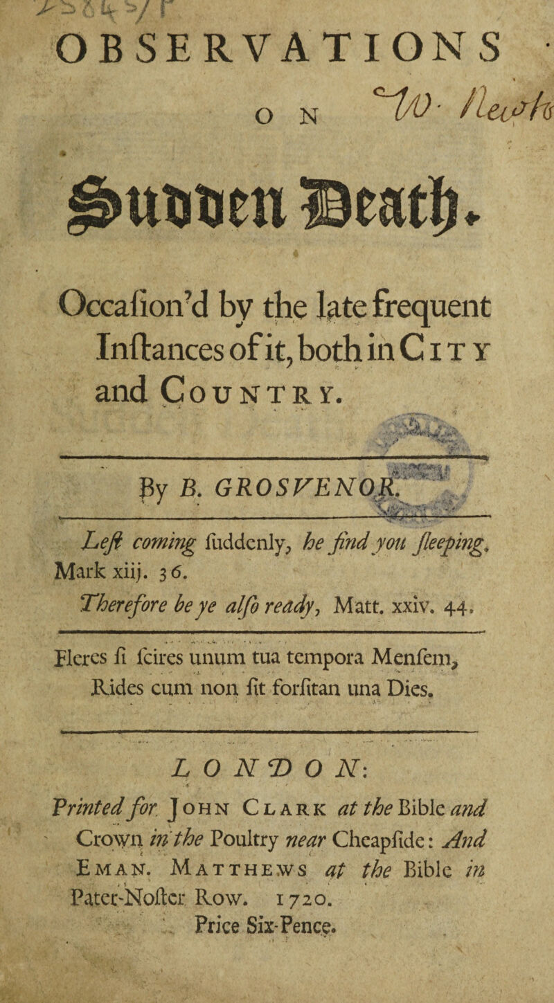 OBSERVATIONS O N *1/0- Hush ttuueti Beat!)* Occahoird by the late frequent Instances of it, both in C i t y * i: * and Country. ■■ 4t By B. GROSVENOR. V J ... Tr Z/^ coming fuddenly, he find you fieeping, Markxiij. 36. Therefore be ye alfo ready, Matt. xxiv. 44. flcrcs fi fares ununi tua tempora Menfem, Rides cum non fit forfitan una Dies. LONDON: . <$ • ' . Printedfior John Clark Bible Crown in the Poultry near Cheapfide: And Eman. Matthews at the Bible in » i ‘ ♦ PaterrNoftcr Row. 1720. Price Six*Pence.