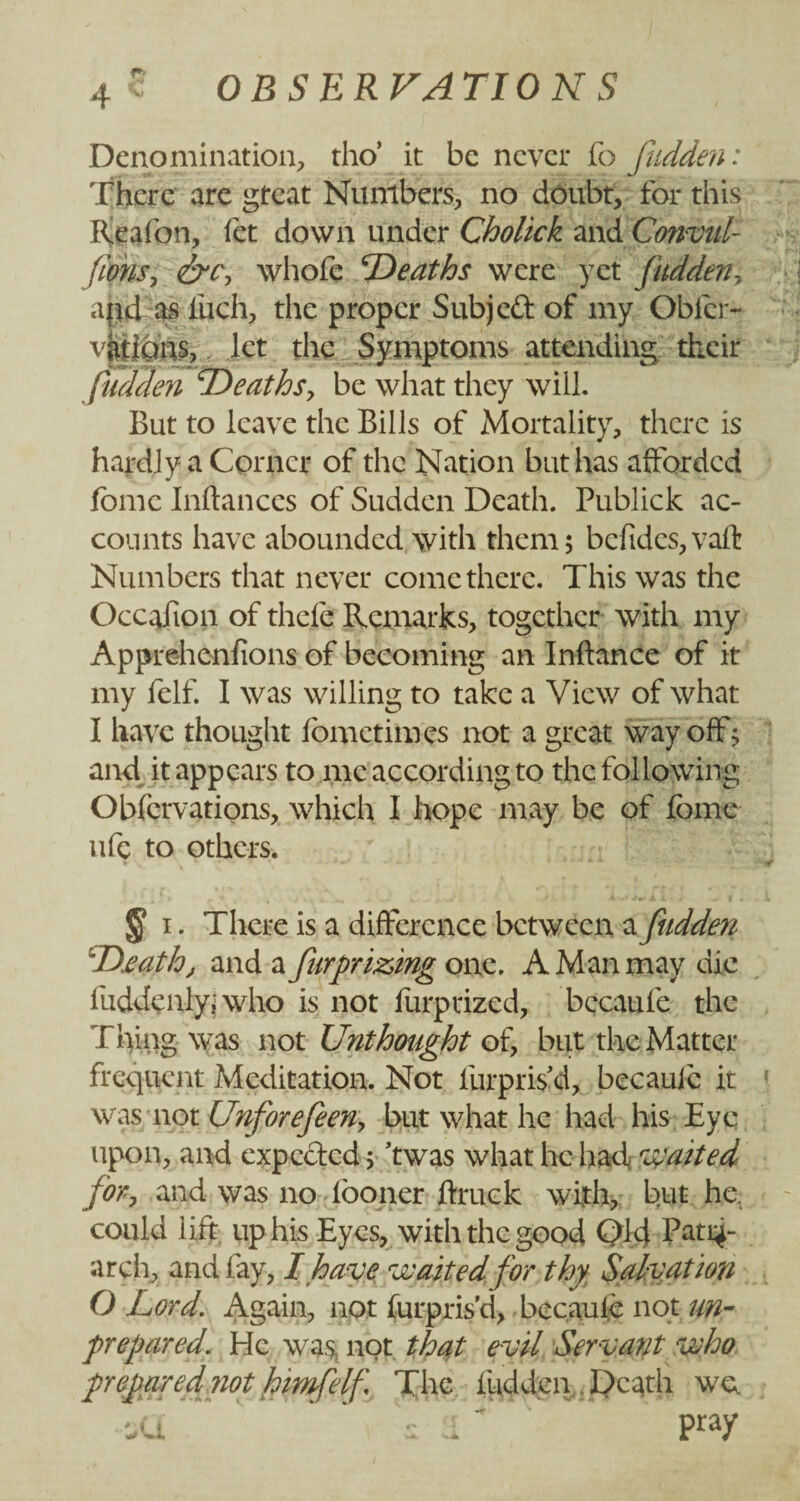 Q Denomination, tho’ it be never fo fudden: There are great Numbers, no doubt, for this Keafon, let down under Cholick and Convul- fIons, &c, whole deaths were yet fudden, ahjl as liich, the proper Subject of my Obicr- vjiiicms, let the Symptoms attending their fudden ‘Deaths, be what they will. But to leave the Bills of Mortality, there is hardly a Corner of the Nation but has afforded feme Inftances of Sudden Death. Publick ac¬ counts have abounded with them; befides, vaft Numbers that never come there. This was the Occafion of thefe Remarks, together with my Appre-henfions of becoming an Inftance of it my felf. I was willing to take a View of what I have thought fometimes not a great way off; and it appears to me according to the following Obfcrvations, which I hope may be of feme ufc to others. $ i. There is a difference between a fudden D.eathj and a fur prizing one. A Man may die luddenly; who is not furprized, bccaufe the Thing was not Unthought of, but the Matter frequent Meditation. Not furpris'd, becauic it was not Unforefeen, but what he had his Eye upon, and expected 5 ’twas what he had waited for, and was no looner ftruck with, but he. could lift up his Eyes, with the good Ql;d Pati^- arch, and fay, I have waited for thy Salvation O Lord. Again, not lurpris'd, becauie not un¬ prepared. He was; not that evil Servant who prepared not himfelf The fudden Death we da : a% pray