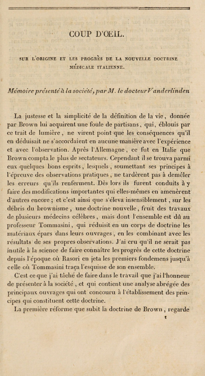 COUP D’OEIL. SUR l’origine ET LES PROGRES DE LA NOUVELLE DOCTRINE MEDICALE ITALIENNE. Mémoire présenté à la société, par M. le docteurVanderlinden La justesse et la simplicité de la définition de la vie, donnée par Brown lui acquirent une foule de partisans, qui, éblouis par ce trait de lumière , ne virent point que les conséquences qu’il en déduisait ne s’accordaient en aucune manière avec l’expérience et avec l’observation. Après l’Allemagne , ce fut en Italie que Brown compta le plus de sectateurs. Cependant il se trouva parmi eux quelques bons esprits, lesquels , soumettant ses principes à l’épreuve des observations pratiques , ne tardèrent pas à demêler les erreurs qu’ils renferment. Dès lors ils furent conduits à y faire des modifications importantes qui elles-mêmes en amenèrent d'autres encore ; et c’est ainsi que s’éleva insensiblement, sur les débris du brownisme , une doctrine nouvelle, fruit des travaux de plusieurs médecins célèbres , mais dont l'ensemble est dù au professeur Tonunasini, qui réduisit en un corps de doctrine les matériaux épars dans leurs ouvrages , en les combinant avec les résultats de ses propres observations. J’ai cru qu’il ne serait pas inutile à la science de faire connaître les progrès de celte doctrine depuis l'époque où B.asori en jeta les premiers fondemens jusqu’à celle où Tommasini traça l’esquisse de son ensemble. C’est ce que j’ai tâché de faire dans le travail que j’ai l’honneur de présenter à la société , et qui contient une analyse abrégée des principaux ouvrages qui ont concouru à l'établissement des prin¬ cipes qui constituent cette doctrine. La première réforme que subit la doctrine de Brown , regarde