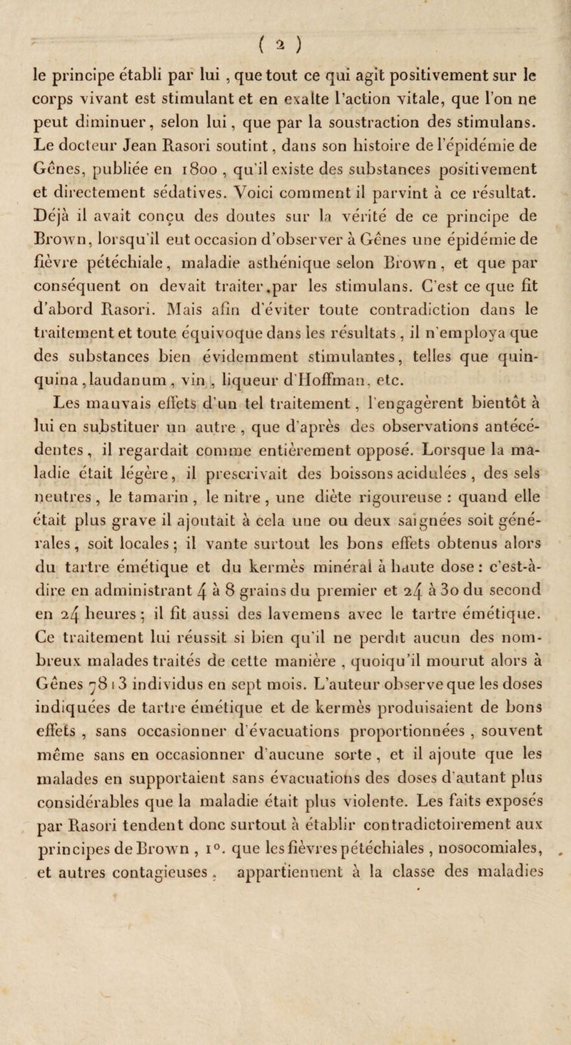 le principe établi par lui , que tout ce qui agit positivement sur le corps vivant est stimulant et en exalte l’action vitale, que l’on ne peut diminuer, selon lui, que par la soustraction des stimulans. Le docteur Jean Rasori soutint, dans son histoire de l’épidémie de Gènes, publiée en 1800 , qu’il existe des substances positivement et directement sédatives. Voici comment il parvint à ce résultat. Déjà il avait conçu des doutes sur la vérité de ce principe de Brown, lorsqu’il eut occasion d’observer à Gênes une épidémie de fièvre pétéchiale, maladie asthénique selon Brown, et que par conséquent on devait traiter.par les stimulans. C'est ce que fit d’abord Rasori. Mais afin d'éviter toute contradiction dans le traitement et toute équivoque dans les résultats , il Remploya que des substances bien évidemment stimulantes, telles que quin¬ quina,laudanum, vin , liqueur d'Hoffman, etc. Les mauvais ellets d’un tel traitement, l'engagèrent bientôt à lui en substituer un autre , que d'après des observations antécé¬ dentes, il regardait comme entièrement opposé. Lorsque la ma¬ ladie était légère, il prescrivait des boissons acidulées , des sels neutres , le tamarin , le nitre , une diète rigoureuse : quand elle était plus grave il ajoutait à cela une ou deux saignées soit géné¬ rales , soit locales ; il vante surtout les bons effets obtenus alors du tartre émétique et du kermès minéral à haute dose: c’est-à- dire en administrant 4 à 8 grains du premier et 24 à 3o du second en 24 heures; il fît aussi des lavemens avec le tartre émétique. Ce traitement lui réussit si bien qu'il ne perdit aucun des nom¬ breux malades traités de cette manière , quoiqu’il mourut alors à Gênes ç8 1 3 individus en sept mois. L’auteur observe que les doses indiquées de tartre émétique et de kermès produisaient de bons effets , sans occasionner d’évacuations proportionnées , souvent même sans en occasionner d’aucune sorte , et il ajoute que les malades en supportaient sans évacuations des doses d’autant plus considérables que la maladie était plus violente. Les faits exposés par Rasori tendent donc surtout à établir contradictoirement aux principes de Brown , i°. que les fièvres pétéchiales, nosocomiales, et autres contagieuses . appartiennent à la classe des maladies