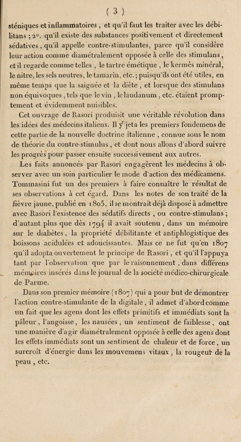 sténiques et inflammatoires , et qu’il faut les traiter avec les débi- litans ; 2°. qu’il existe des substances positivement et directement sédatives, qu’il appelle contre-stimulantes, parce qu’il considère leur action comme diamétralement opposée à celle des stimulans , et il regarde comme telles , le tartre émétique , le kermès minéral, le nitre, les sels neutres, le tamarin, etc. ; puisqu’ils ont été utiles, en même temps que la saignée et la diète , et lorsque des stimulans non équivoques, tels que le vin , le laudanum , etc. étaient promp¬ tement et évidemment nuisibles. Cet ouvrage de Rasori produisit une véritable révolution dans les idées des médecins italiens. 11 y jeta les premiers fondemens de cette partie de la nouvelle doctrine italienne , connue sous le nom de théorie du contre-stimulus, et dont nous allons d’abord suivre les progrès pour passer ensuite successivement aux autres. Les faits annoncés par Rasori engagèrent les médecins à ob¬ server avec un soin particulier le mode d’action des médicamens. Tommasini fut un des premiers à faire connaître le résultat de ses observations à cet égard. Dans les notes de son traité de la fièvre jaune, publié en 18o5, il se montrait déjà disposé à admettre avec Rasori l’existence des sédatifs directs , ou contre-stimulans ; d’autant plus que dès 1794 il avait soutenu, dans un mémoire sur le diabètes . la propriété débilitante et antiphlogistique des boissons acidulées et adoucissantes. Mais ce ne fut qu'en 1807 qu’il adopta ouvertement le principe de R.asori , et qu’il l'appuya tant par l'observation que par le raisonnement , dans differens mémoires insérés dans le journal de la société médico-chirurgicale de Parme. Dans son premier mémoire (1807) qui a pour but de démontrer l’action contre-stimulante de la digitale, il admet d’abord comme un fait que les agens dont les effets primitifs et immédiats sont la pâleur , l’angoisse, les nausées, un sentiment de faiblesse , ont une manière d’agir diamétralement opposée à celle des agens dont les effets immédiats sont un sentiment de chaleur et de force, un surcroît d'énergie dans les mouvement vitaux , la rougeut de la peau , etc.
