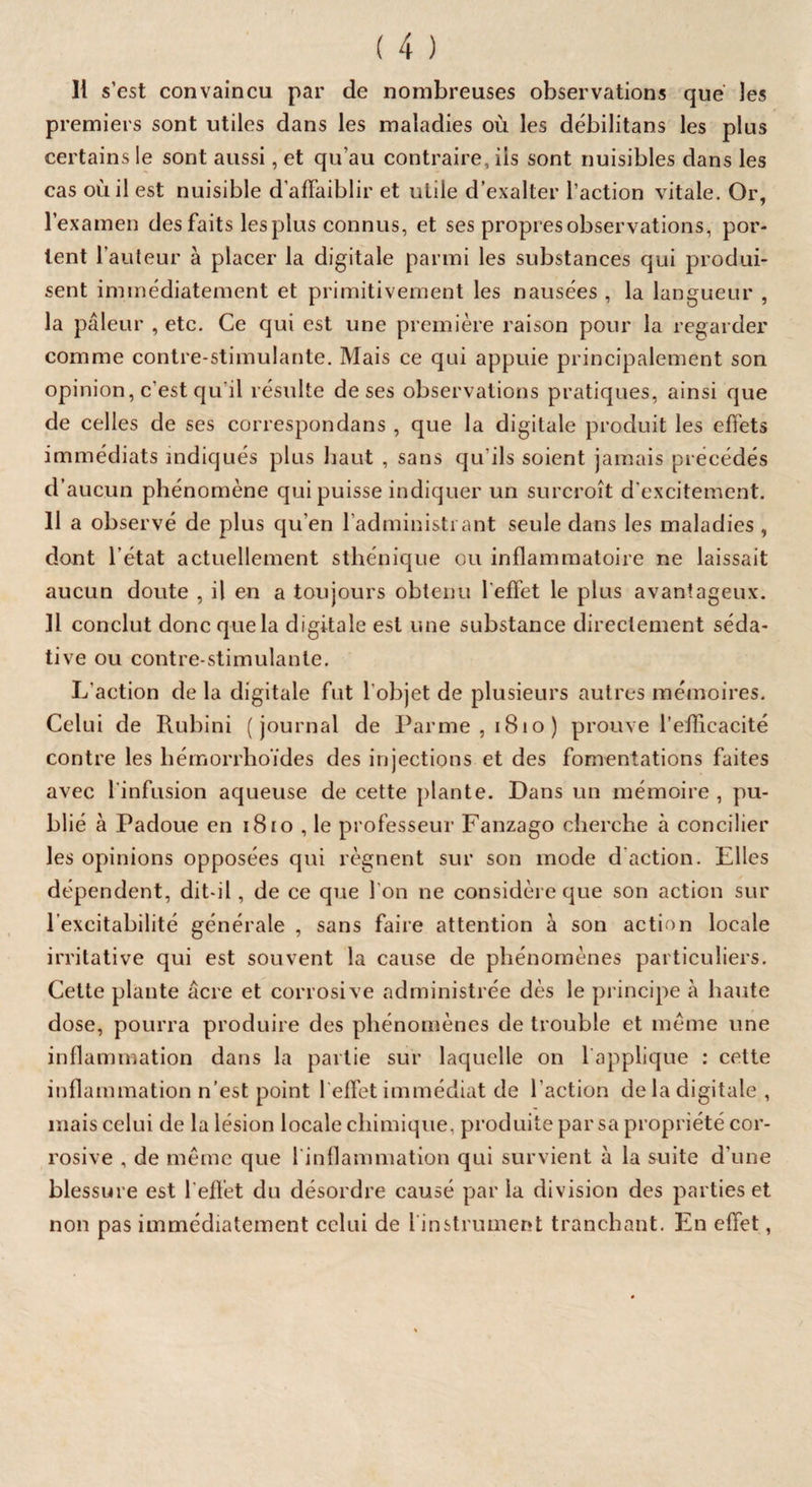 H s’est convaincu par de nombreuses observations que les premiers sont utiles dans les maladies où les débilitants les plus certains le sont aussi, et qu’au contraire, iis sont nuisibles dans les cas où il est nuisible d’affaiblir et utile d’exalter l’action vitale. Or, l’examen des faits les plus connus, et ses propres observations, por¬ tent l’auteur à placer la digitale parmi les substances qui produi¬ sent immédiatement et primitivement les nausées , la langueur , la pâleur , etc. Ce qui est une première raison pour la regarder comme contre-stimulante. Mais ce qui appuie principalement son opinion, c’est qu’il résulte de ses observations pratiques, ainsi que de celles de ses correspondans , que la digitale produit les effets immédiats indiqués plus haut , sans qu'ils soient jamais précédés d’aucun phénomène qui puisse indiquer un surcroît d’excitement. 11 a observé de plus qu’en l’administrant seule dans les maladies , dont l’état actuellement sthénique ou inflammatoire ne laissait aucun doute , il en a toujours obtenu l effet le plus avantageux. Il conclut donc que la digitale est une substance directement séda¬ tive ou contre-stimulante. L’action de la digitale fut l'objet de plusieurs autres mémoires. Celui de Rubini (journal de Parme, 1810) prouve l’efficacité contre les hémorrhoïdes des injections et des fomentations faites avec 1 infusion aqueuse de cette plante. Dans un mémoire, pu¬ blié à Padoue en 1810 , le professeur Fanzago cherche à concilier les opinions opposées qui régnent sur son mode d action. Elles dépendent, dit-il, de ce que l’on ne considère que son action sur l’excitabilité générale , sans faire attention à son action locale irritative qui est souvent la cause de phénomènes particuliers. Cette plante âcre et corrosive administrée dès le principe à haute dose, pourra produire des phénomènes de trouble et même une inflammation dans la partie sur laquelle on 1 applique : cette inflammation n’est point 1 effet immédiat de l’action de la digitale , mais celui de la lésion locale chimique, produite par sa propriété cor¬ rosive , de même que 1 inflammation qui survient à la suite d’une blessure est l'effet du désordre causé par la division des parties et non pas immédiatement celui de 1 instrument tranchant. En effet,