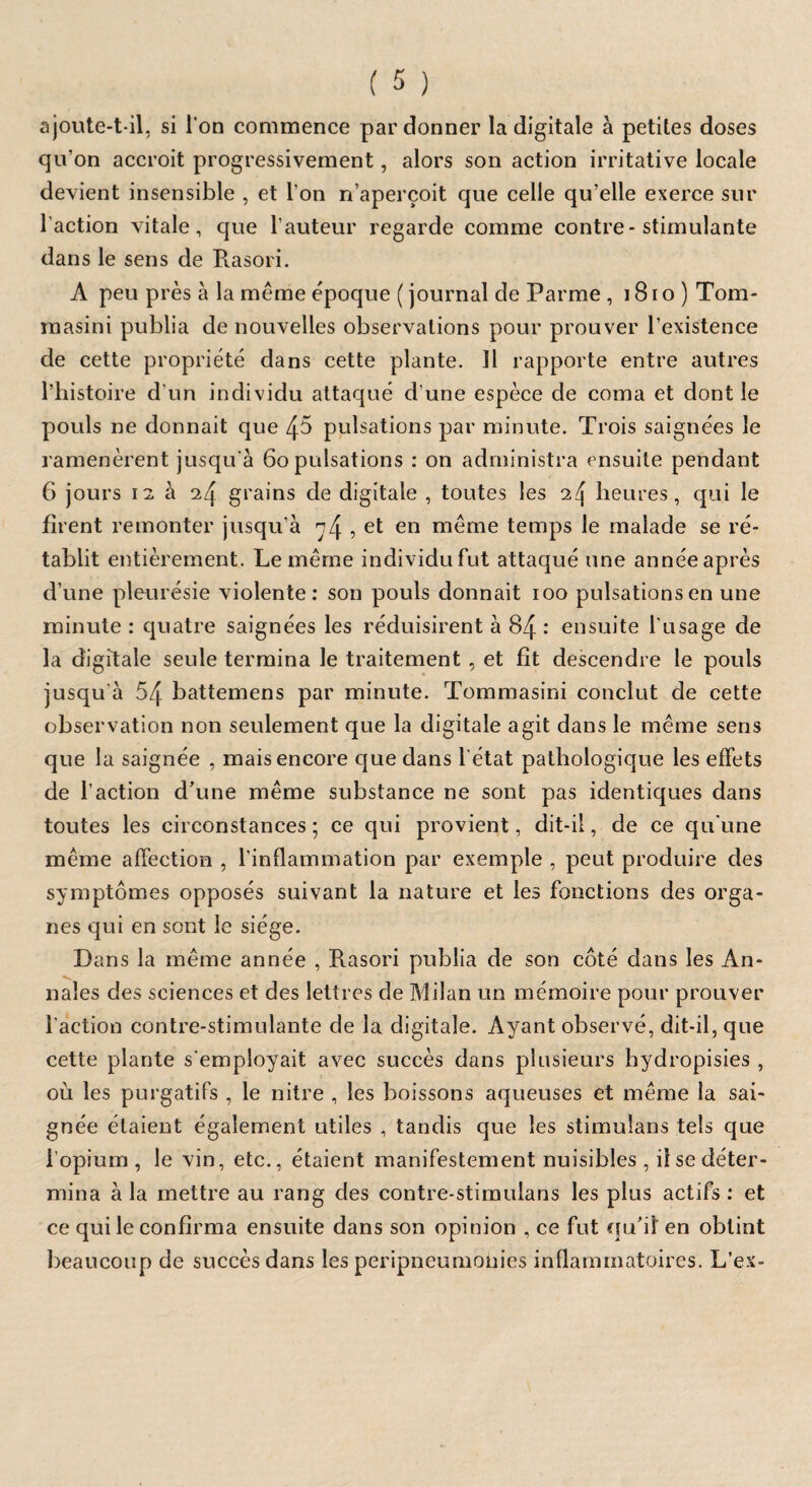 ajoute-t-il, si l'on commence pardonner la digitale à petites doses qu'on accroit progressivement, alors son action irritative locale devient insensible , et l’on n’aperçoit que celle qu’elle exerce sur l’action vitale, que l’auteur regarde comme contre-stimulante dans le sens de Rasori. A peu près à la même époque ( journal de Parme , 181 o ) Tom- masini publia de nouvelles observations pour prouver l’existence de cette propriété dans cette plante. 11 rapporte entre autres l’histoire d’un individu attaqué d’une espèce de coma et dont le pouls ne donnait que 45 pulsations par minute. Trois saignées le ramenèrent jusqu'à 6o pulsations : on administra ensuite pendant 6 jours 12 à 24 grains de digitale , toutes les heures, qui le firent remonter jusqu’à , el en même temps le malade se ré¬ tablit entièrement. Le même individufut attaqué une annéeaprès d’une pleurésie violente: son pouls donnait 100 pulsations en une minute : quatre saignées les réduisirent à 84 : ensuite l’usage de la digitale seule termina le traitement , et fit descendre le pouls jusqu à 54 battemens par minute. Tommasini conclut de cette observation non seulement que la digitale agit dans le même sens que la saignée , mais encore que dans l'état pathologique les effets de l’action d’une même substance ne sont pas identiques dans toutes les circonstances ; ce qui provient, dit-il, de ce qu'une même affection , l’inflammation par exemple , peut produire des symptômes opposés suivant la nature et les fonctions des orga¬ nes qui en sont le siège. Dans la même année , Rasori publia de son côté dans les An¬ nales des sciences et des lettres de Milan un mémoire pour prouver l'action contre-stimulante de la digitale. Ayant observé, dit-il, que cette plante s'employait avec succès dans plusieurs hydropisies , où les purgatifs , le nitre , les boissons aqueuses et même la sai¬ gnée étaient également utiles , tandis que les stimulans tels que l’opium , le vin, etc., étaient manifestement nuisibles , il se déter¬ mina à la mettre au rang des contre-stimulans les plus actifs : et ce qui le confirma ensuite dans son opinion , ce fut qu’il en obtint beaucoup de succès dans les peripneumonies inflammatoires. L’ex-