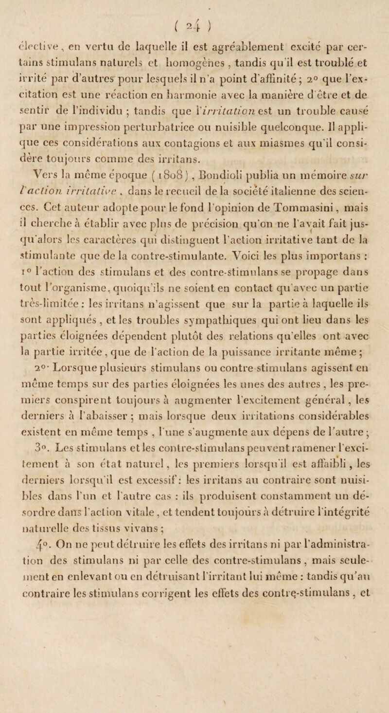 élective, en vertu de laquelle il est agréablement excité par cer¬ tains stimulans naturels et homogènes , tandis qu il est troublé et irrité par d’autres pour lesquels il n’a point d'affinité; 2° que l’ex¬ citation est une réaction en harmonie avec la manière d être et de sentir de l’individu ; tandis que Y irritation est un trouble causé par une impression perturbatrice ou nuisible quelconque. 11 appli¬ que ces considérations aux contagions et aux miasmes qu’il consi¬ dère toujours comme des irritans. Vers la même époque ( 1808) , Bondioli publia un mémoire sur l'action irritative . dans le recueil de la société italienne des scien¬ ces. Cet auteur adopte pour le fond l’opinion de Tommasini, mais il cherche à établir avec plus de précision qu'on ne l’avait fait jus¬ qu'alors les caractères qui distinguent l’action irritative tant de la stimulante que de la contre-stimulante. Voici les plus importans : i° l’action des stimulans et des contre-stimulans se propage dans tout l’organisme, quoiqu’ils ne soient en contact qu'avec un partie très-limitée : les irritans n’agissent que sur la partie à laquelle ils sont appliqués, et les troubles sympathiques qui ont lieu dans les parties éloignées dépendent plutôt des relations qu'elles ont avec la partie irritée, que de l’action de la puissance irritante même; 20■ Lorsque plusieurs stimulans ou contre stimulans agissent en même temps sur des parties éloignées les unes des autres, les pre¬ miers conspirent toujours à augmenter l'excitcment général, les derniers à l'abaisser ; mais lorsque deux irritations considérables existent en même temps , l'une s'augmente aux dépens de l’autre ; 3°. Les stimulans et les contre-stimulans peuvent ramener l’exci- * fement à son état naturel, les premiers lorsqu'il est affaibli, les derniers lorsqu'il est excessif: les irritans au contraire sont nuisi¬ bles dans l’un et l'autre cas : ils produisent constamment un dé¬ sordre dans l’action vitale, et tendent toujours à détruire l'intégrité naturelle des tissus vivans ; 4°. On ne peut détruire les effets des irritans ni par l’administra¬ tion des stimulans ni par celle des contre-stimulans , mais seule¬ ment en enlevant ou en détruisant l’irritant lui même : tandis qu’au contraire les stimulans corrigent les effets des contre-stimulans, et