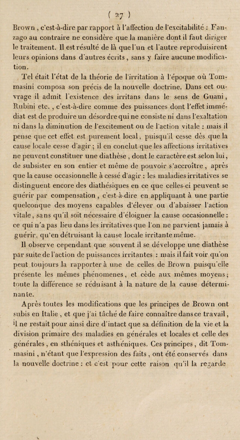 Brown , c’est-à-dire par rapport à l'affection de l’excitabilité : Fan- zago au contraire ne considère que la manière dont il faut diriger le traitement. Il est résulté de là que l’un et l’autre reproduisirent leurs opinions dans d’autres écrits , sans y faire aucune modifica¬ tion. Tel était l’état de la théorie de l’irritation à l’époque où Tom- masini composa son précis de la nouvelle doctrine. Dans cet ou¬ vrage il admit l’existence des irritans dans le sens de Guani, Rubini etc. , c’est-à-dire comme des puissances dont l’effet immé¬ diat est de produire un désordre qui ne consiste ni dans l’exaltation ni dans la diminution de l’excitement ou de l’action vitale : mais il pense que cet effet est purement local, puisqu’il cesse dès que la cause locale cesse d’agir ; il en conclut que les affections irritatives ne peuvent constituer une diathèse , dont le caractère est selon lui, de subsister en son entier et même de pouvoir s’accroître, après que la cause occasionnelle à cessé d’agir : les maladies irritatives se distinguent encore des diatbésiques en ce que celles-ci peuvent se guérir par compensation , c’est à-dire en appliquant à une partie quelconque des moyens capables d’élever ou d’abaisser l’action vitale, sans qu’il soit nécessaire d’éloigner la cause occasionnelle: ce qui n’a pas lieu dans les irritatives que I on ne parvient jamais à guérir, qu’en détruisant la cause locale irritante même. Il observe cependant que souvent il se développe une diathèse par suite de l’action de puissances irritantes : mais il fait voir qu’on peut toujours la rapporter à une de celles de Brown puisqu’elle présente les mêmes phénomènes, et cède aux mêmes moyens ; toute la différence se réduisant à la nature de la cause détermi¬ nante. Après toutes les modifications que les principes de Brown ont subis en Italie , et que j’ai tâché de faire connaître dans ce travail, U ne restait pour ainsi dire d’intact que sa définition de la vie et la division primaire des maladies en générales et locales et celle des générales, en sthéniques et asthéniques. Ces principes, dit Tom- masini, n’étant que l’expression des faits , ont été. conservés dans la nouvelle doctrine : et c est pour cette raison qu’il la regarde