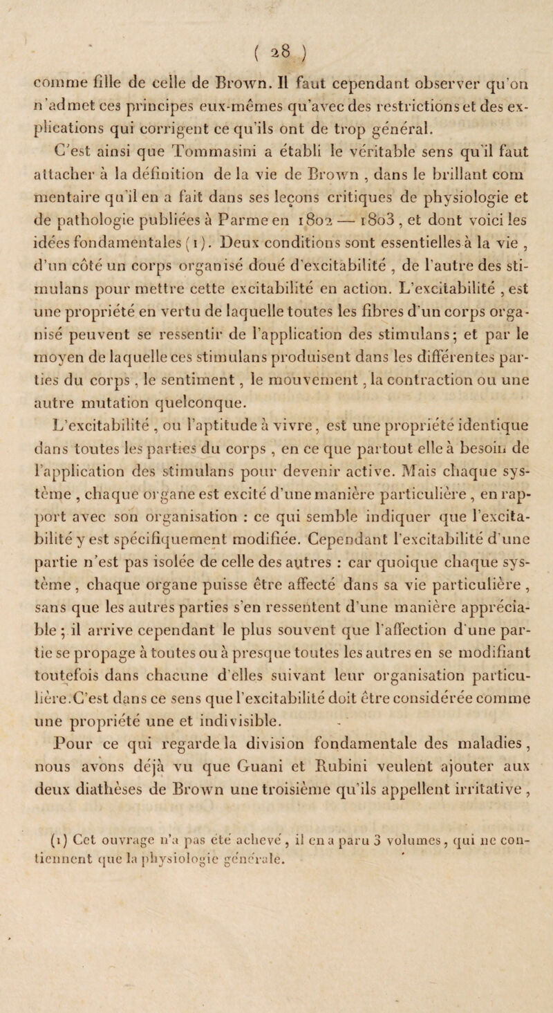 comme fille de celle de Brown. Il faut cependant observer qu'on n ’admet ces principes eux-mêmes qu’avec des restrictions et des ex¬ plications qui corrigent ce qu'ils ont de trop général. C’est ainsi que Tommasini a établi le véritable sens qu il faut attacher à la définition de la vie de Brown , dans le brillant com mentaire qu’il en a fait dans ses leçons critiques de physiologie et de pathologie publiées à Parme en 1802 — i8o3 , et dont voici les idées fondamentales ( 1 ). Deux conditions sont essentielles à la vie , d’un coté un corps organisé doué d’excitabilité , de l'autre des sti- mulans pour mettre cette excitabilité en action. L’excitabilité , est une propriété en vertu de laquelle toutes les fibres d'un corps orga¬ nisé peuvent se ressentir de l'application des stimulans; et par le moyen de laquelle ces stimulans produisent dans les différentes par¬ ties du corps , le sentiment, le mouvement, la contraction ou une autre mutation quelconque. L’excitabilité , ou l’aptitude à vivre, est une propriété identique dans toutes les parties du corps , en ce que partout elle à besoin de l’application des stimulans pour devenir active. Mais chaque sys¬ tème , chaque organe est excité d’une manière particulière , en rap¬ port avec son organisation : ce qui semble indiquer que l’excita¬ bilité y est spécifiquement modifiée. Cependant l'excitabilité d'une partie n'est pas isolée de celle des autres : car quoique chaque sys¬ tème , chaque organe puisse être affecté dans sa vie particulière , sans que les autres parties s'en ressentent d’une manière apprécia¬ ble ; il arrive cependant le plus souvent que l'affection d'une par¬ tie se propage à toutes ou à presque toutes les autres en se modifiant toutefois dans chacune d clles suivant leur organisation particu¬ lière. C’est dans ce sens que l’excitabilité doit être considérée comme une propriété une et indivisible. Pour ce qui regarde la division fondamentale des maladies, nous avons déjà vu que Guani et Rubini veulent ajouter aux deux diathèses de Brown une troisième qu’ils appellent irritative , (1) Cet ouvrage n’a pas été achevé, il en a paru 3 volumes, qui 11e con¬ tiennent que la physiologie générale.