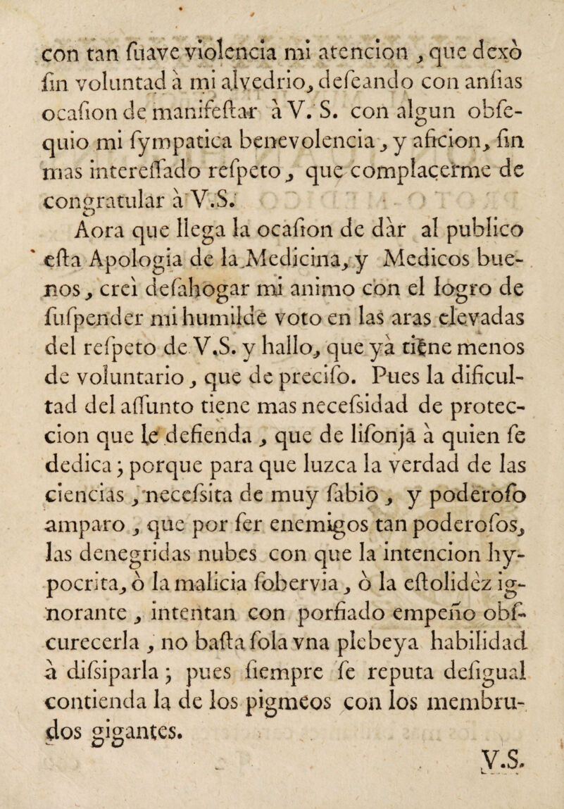 fin voluntad á mi alvedrio, defeando con aníias ocafion de manifeftar a V. S. con algún obfe- quio mi fympatica benevolencia , y afición, fin mas intereflado refpeto, que complacerme de congratular a V.S. Aora que llega la ocafion de dar al publico ' efla Apología de la.Medicina, y Médicos bue¬ nos, creí defahogar mi animo con el logro de fufpender mi humilde voto en las aras elevadas del refpeto de V.S. y hallo, que ya tiíne menos de voluntario, que de predio. Pues la dificul¬ tad del aíTunto tiene mas necefsidad de protec¬ ción que le defienda , que de lifonja a quien fe dedica j porque para que luzca la verdad de las ciencias, necefsita de muy fabió , y poderofo amparo , que por fer enemigos tan poderofos, las denegridas nubes con que la intención hy- poenta, o la malicia fobervia, o la eílolidez ig¬ norante , intentan con porfiado empeño obf- curecerla , no baila folavna plebeya habilidad a difsiparla j pues íiempre fe reputa deíigual contienda la de los pigmeos con los membru¬ dos gigantes.