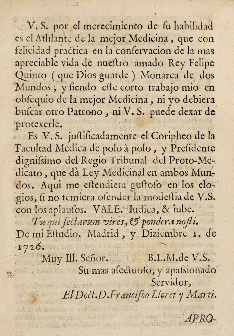 es el Atiilante déla mejor Medicina, que con felicidad practica en la confervacion de la mas apreciable vida de nueftro amado Rey Felipe Quinto ( que Dios guarde ) Monarca de dos Mundos ¿ yíiendo elle corto trabajo mió en obfequio de la mejor Medicina ni yo debiera •bufcar otro Patrono , ni V. S. puede dexar de protexerle. Es V. S. juftificadamente el Coripheo de la Facultad Medica de polo á polo 3 y Prefidente dignifsimo del Regio Tribunal del Proto-Me- dicato que da Ley Medicinal en ambos Mun¬ dos. Aqui me eftendiéra guftofo en los elo¬ gios, íi no temiera ofender la modeítia de V.S, C> . con los aplaufos. VALE. ludica, & íube. jTu qui feclarum vires, & pondera nojii. De mi Éíludio. Madrid y Dizietnbre i. de íyió. y ^ Muy III. Señor. B.L.M.de V.S. Su mas afeétuofoj, y apafsionado Servidor» jElDotf.D .Framifco Lleret y Marti.