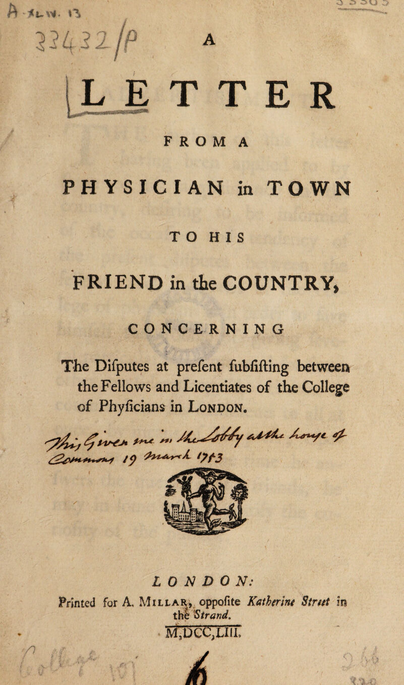 A <uw. > L E T T E R F R O M A PHYSICIAN in TOWN T O H I S FRIEND in the COUNTRY, CONCERNING The Difputes at prefent fubfifting between the Fellows and Licentiates of the College of Phyficians in London. ***** •'W* 4- t *) *7 LONDON: Printed for A, Millar, oppofite Kathtrint Strut in the Strand. • Jvi.DCCjLIli”