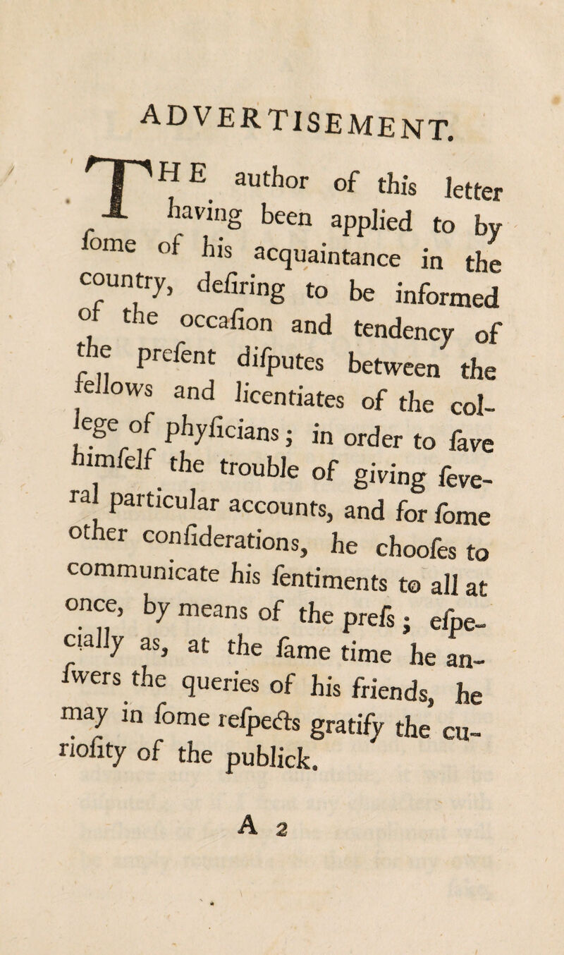 advertisement. 'T'HE author of this letter X having been applied to by °me ^is acquaintance in the country, defiring to be informed ° the occafion and tendency of t e preient difputes between the lellows and licentiates of the col- ,Cge ° Pj17ficians ; in order to fave himfelf the trouble of giving feve- ral particular accounts, and forfome other confiderations, he choofes to communicate his fentiments to all at once, by means of the prefs; efpe- ciaHy as, at the fame time he an- fwers the queries of his friends, he may in fome relpefls gratify the cu- nolity of the pubJick.