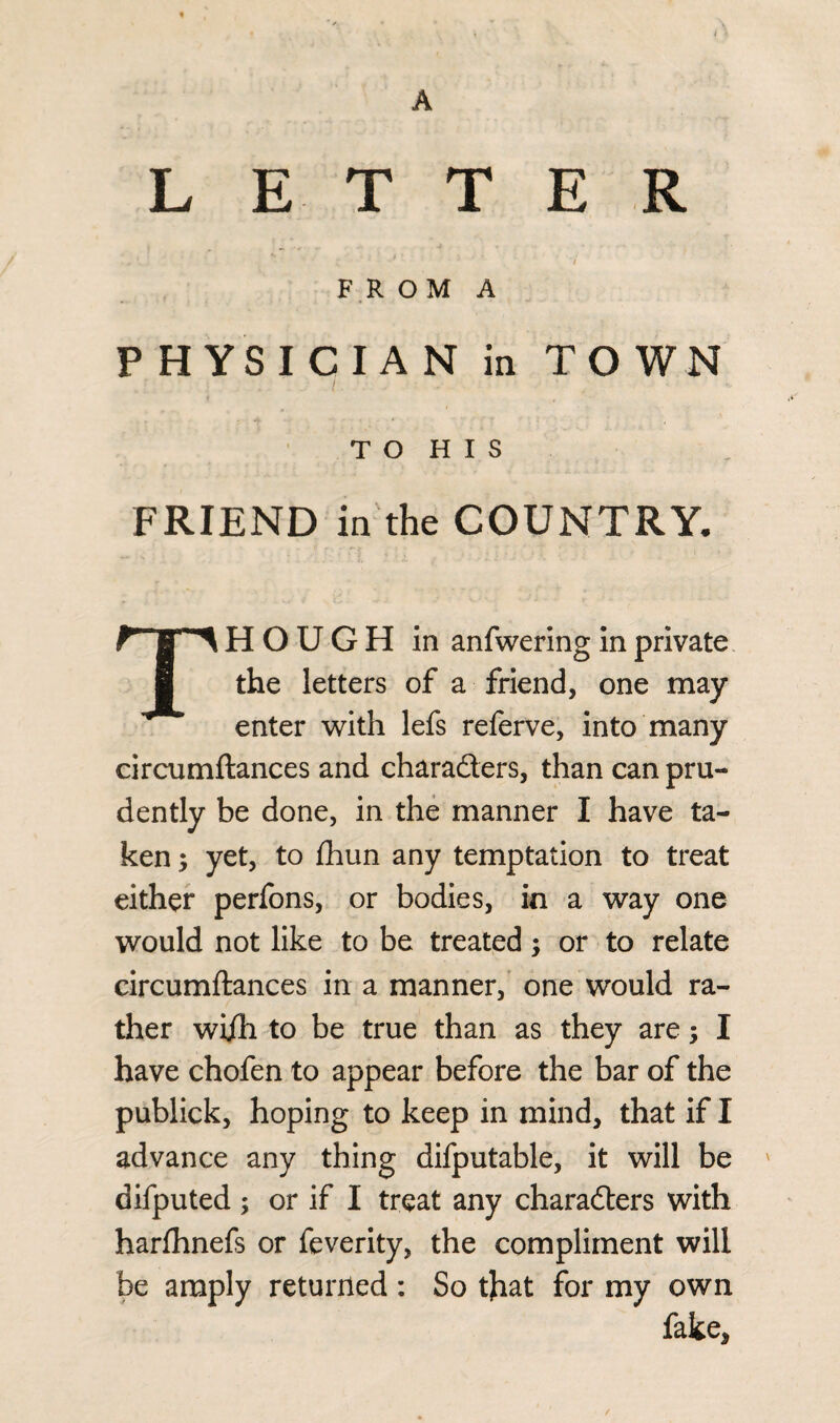 A L E T T E R ' * •* 7 F R O M A PHYSICIAN in TOWN / . TO HIS FRIEND in the COUNTRY* THOUGH in anfwering in private the letters of a friend, one may enter with lefs referve, into many circumftances and characters, than can pru¬ dently be done, in the manner I have ta¬ ken ; yet, to £hun any temptation to treat either perfons, or bodies, in a way one would not like to be treated; or to relate circumftances in a manner, one would ra¬ ther wijTi to be true than as they are; I have chofen to appear before the bar of the publick, hoping to keep in mind, that if I advance any thing difputable, it will be difputed ; or if I treat any characters with harlhnefs or feverity, the compliment will be amply returned: So tfrat for my own fake. /