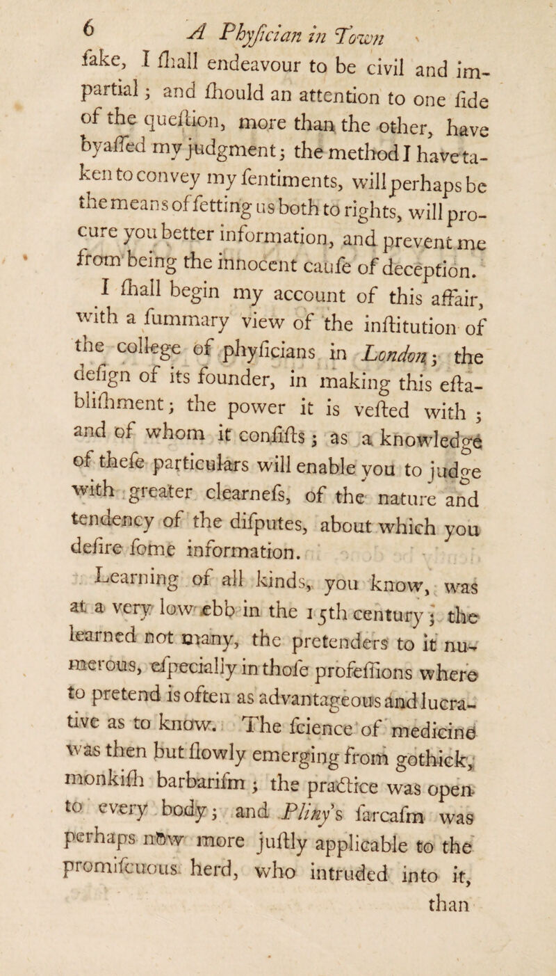 lake, I fhall endeavour to be civil and im¬ partial ; and fhould an attention to one fide of the question, more than the other, have byafied rnv judgment 5 the method I have ta¬ ken to convey my fentiments, willperhaps be the means of fetting us both to rights, will pro¬ cure you better information, and prevent me from being the innocent caufe of deception. I fliall begin my account of this affair, with a fummary view of the inftitution of the college of phyficians in London.-, the defign of its founder, in making this efta- bliihment; the power it is vefted with ; and of whom it confifts j as a knowledge of thefe particulars will enable you to judge with greater clearnefs, of the nature and tendency of the difputes, about which you defire feme information. Learning of ail kinds, you know, was at a very low^ ebb in the 15th century j the learned not many, the pretenders to it nu- raeious, elpeciahy in thole profefiions where to pretend is often as advantageous and lucra¬ tive as to know. The fcience of medicine) was then butilowly emerging from gothick, monkifii barbarifm ; the practice was open- to every body■ and Pliny s farcafm was perhaps nOw more jufily applicable to the promifcuous herd, who intruded into it, than