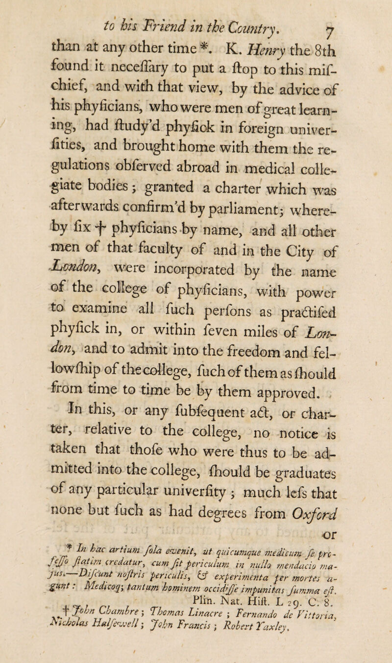 than at any other time K. Henry the 8th found it neceffary to put a flop to this mif- chief, and with that view, by the advice of his phyficians, who were men of great learn- ing, had ftudy d phyfiok in foreign univer- lities, and brought home with them the re¬ gulations obferved abroad in medical colle¬ giate bodies ; granted a charter which was afterwards confirm'd by parliament; where¬ by fix f phyficians by name, and all other men of that faculty of and in the City of London, weie incorporated by the name of the college of phyficians, with power to examine all fuch perfons as pradtifed phyfick in, or within feven miles of Lon¬ don, and to admit into the freedom and fel- lowfhip of the college, fuch of themasfhould from time to time be by them approved. In this, or any fublequent adt, or char¬ ter, relative to the college, no notice is taken that thofe who were thus to be ad¬ mitted into the college, fhould be graduates of any particular univerfity ; much lefs that none but fuch as had degrees from Oxford or _* ljac artlUfn fola ewemt, ut quicumque me die urn fe pro- fejjo Jiatim credatur, cum Jit periculum in nulla mendacip ma~ jus' Difc'unt nojlris periculis, & experimenta per mortes a- gunt: Medicoq, tan turn hominem occidijje impunitas J'umma eft . Pirn. Nat. Hilt. L 29. C. 8. J fhn Ummbre; Thomas Linacre ; Fernando de Viitoria ducbolas Htdfewell; John Francis; Robert Yaxley.