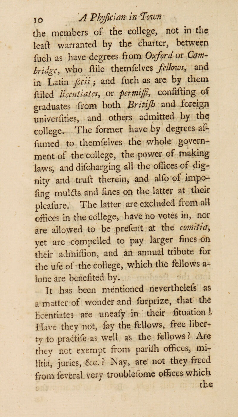 the members of the college, not in the lead warranted by the charter, between fuch as have degrees from Oxford or Cam¬ bridge, who ftile themfelves fellows, and in Latin focii > and fuch as are by them ftiled licentiates, or permifft, confuting of graduates from both Britifi and foreign univerfities, and others admitted by the college. The former have by degrees af- fumed to themfelves the whole govern¬ ment of the college, the power of making laws, and difcharging all the offices of dig¬ nity and truft therein, and alfo of impo¬ sing mul&s and fines on the latter at their pleafure. The latter are excluded from all offices in the college, have no votes in, nor are allowed to be prefent at the comitia^ yet are compelled to pay larger fines on their admiffion, and an annual tribute for the ufe of the college, which the fellows a- lone are benefited by. It has been mentioned neverthelefs as a matter of wonder and furprize, that the licentiates are uneafy in their Situation I Have they not, fay the fellows, free liber¬ ty to practife as well as the fellows ? Are they not exempt from parifh offices, mi¬ litia, juries, &c. ? Nay, are not they freed from fevcral very troublefome offices which