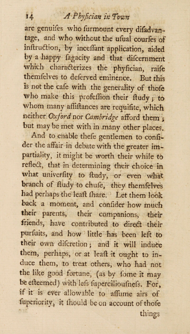 are genuifes who furmount every difadvan- tage, and who without the ufual courfes of inftrudion, by inceffant application, aided by a happy fagacity and that difcernment which charaderizes the phyfician, raife themfelves to deferved eminence. But this is not the cafe with the generality of thofe who make this profeffion their ftudyj to whom many affiftances are requifite, which neither Oxford nor Cambridge afford them ; but may be met with in many other places. And to enable thefe gentlemen to confi- der the affair in debate with the greater im¬ partiality, it might be worth their while to refled, that in determining their choice in what univerfity to ftudy, or even what branch of ftudy to chufe, they themfelves had perhaps the leaft fhare. Let them look back a moment, and confider how much their parents, their companions, their friends, have contributed to dired their purfuits, and how little has been left to their own difcretion ; and it will induce them, perhaps, or at leaft it ought to in¬ duce them, to treat others, who had not the like good fortune, (as by fome it may beefteemed) with lei's fupercilioufnefs. For, if it is ever allowable to affume airs of fuperiority, it fhould be on account of thofe things