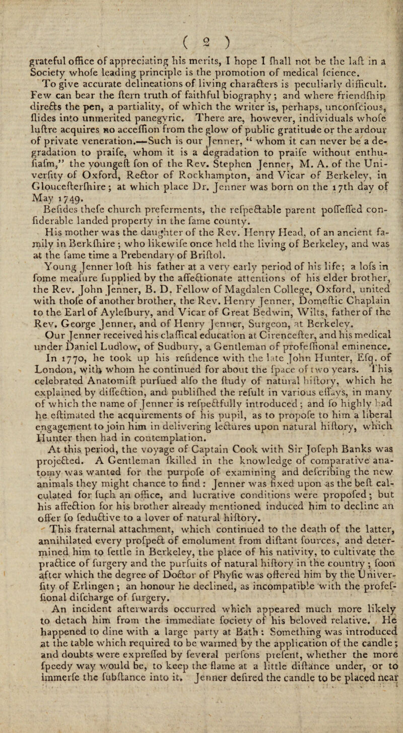 grateful office of appreciating his merits, I hope I {hall not be the la ft in a Society whofe leading principle is the promotion of medical fcience. To give accurate delineations of living chara&ers is peculiarly difficult. Few can bear the ftern truth of faithful biography, and where friendfhip direfts the pen, a partiality, of which the writer is, perhaps, unconfcious, Aides into unmerited panegyric. There are, however, individuals whofe luftre acquires ho acceffion from the glow of public gratitude or the ardour of private veneration.—Such is our Jenner, u whom it can never be a de¬ gradation to praife, wrhom it is a degradation to praife without enthu- fiafm,” the youngeft fon of the Rev. Stephen Jenner, M. A. of the Uni- verfity of Oxford, Reftor of Rockhampton, and Vicar of Berkeley, in Gloucefterfhire; at which place Dr. Jenner was born on the 17th day of May 1749. Befides thefe church preferments, the refpeftable parent poffeffed con- fiderable landed property in the fame county. H is mother was the daughter of the Rev. Henry Head, of an ancient fa¬ mily in Berkshire ; who likewife once held the living of Berkeley, and was at the fame time a Prebendary of Briftol. Young Jenner loft his father at a very early period of his life; a lofs in fome meafure fupplied by the affe&ionate attentions of his elder brother, the Rev. John Jenner, B. D. Fellow of Magdalen College, Oxford, united with thofe of another brother, the Rev. Henry Jenner, Domeftic Chaplain to the Earl of Aylefburv, and Vicar of Great Bedwin, Wilts, father of the Rev. George Jenner, and of Henry Jenner, Surgeon, at Berkeley. Our Jenner received his claffical education at Cirencefter, and his medical under Daniel Ludlow, of Sudbury, a Gentleman of profeffional eminence. In 1770, he took up his refidence with the late John Hunter, Efq. of London, with whom he continued for about the fpace of two years. This celebrated Anatomift purfued alfo the ftudy of natural hiftory, which he explained by difte&ion, and publifhed the refult in various e{fay's, in many of which the name of Jenner is refpeftfully introduced ; and fo highly had he eftimated the acquirements of his pupil, as to propofe to him a liberal engagement to join him in delivering le£lures upon natural hiftory, which Hunter then had in contemplation. At this period, the voyage of Captain Cook with Sir Jofeph Banks was projected. A Gentleman {killed in the knowledge of comparative ana¬ tomy was wanted for the purpofe of examining and deferibing the new animals they might chance to find: Jenner was fixed upon as the beft cal¬ culated for fufh an office, and lucrative conditions were propofed; but his affection for his brother already mentioned induced him to decline an offer fo feduftive to a lover of natural hiftory.  This fraternal attachment, which continued to the death of the latter, annihilated every profpeft of emolument from diftant fources, and deter¬ mined him to fettle in Berkeley, the place of his nativity, to cultivate the pra&ice of furgery and the purfuits of natural hiftory in the country ; foon after which the degree of Doftor of Phyfic was offered him by the Univer- fity of Erlingen ; an honour he declined, as incompatible with the profef- fional difeharge of furgery. An incident afterwards occurred which appeared much more likely to detach him from the immediate fociety of his beloved relative. He happened to dine with a large party at Bath : Something was introduced at the table which required to be warmed by the application of the candle; and doubts were exprefted by feverai perfons piefent, whether the more fpeedy way would be, to keep the flame at a little diftance under, or to immerfe the fubftance into it, Jenner defired the candle to be placed near