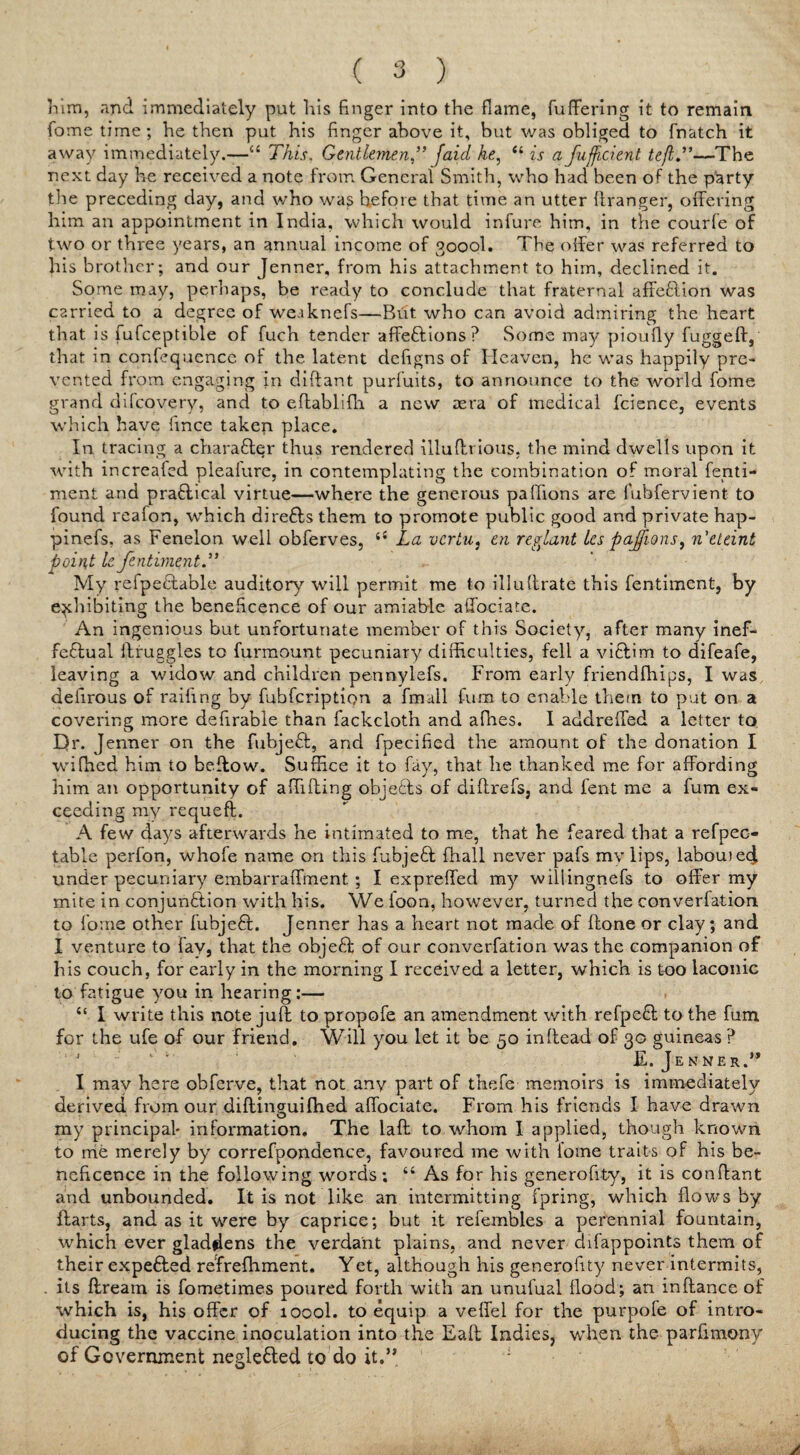 him, and immediately put his finger into the flame, differing it to remain fome time; he then put his finger above it, but was obliged to fnatch it away immediately.—u This. Gentlemen” [aid he, “ is a fu.ffi,cient tefl.”—The next day he received a note from General Smith, who had been of the party the preceding day, and who wa£ hefore that time an utter llranger, offering him an appointment in India, which would infure him, in the courfe of two or three years, an annual income of 3000I. The offer was referred to his brother; and our Jenner, from his attachment to him, declined it. Some may, perhaps, be ready to conclude that fraternal affeClion was carried to a degree of we.iknefs—But who can avoid admiring the heart that is fufceptible of fuch tender affeCtions? Some may pioufly fugged, that in confequcnce of the latent dehgns of Heaven, he was happily pre¬ vented from engaging in diflant purfuits, to announce to the world fome grand difeovery, and to eftablidi a new aera of medical fcience, events which have fmee takep place. In tracing a charaCter thus rendered illudrious, the mind dwells upon it with increafed plealure, in contemplating the combination of moral fenti- ment and practical virtue—where the generous paffions are fubfervient to found reafon, which dire&s them to promote public good and private hap- pinefs, as Fenelon well obferves, ‘s La vertu, en replant les pajfions, n'eteint point le fentimentd’ My refpe&able auditory will permit me to illu(Irate this fentiment, by exhibiting the beneficence of our amiable affociate. An ingenious but unfortunate member of this Society, after many inef¬ fectual ifruggles to furmount pecuniary difficulties, fell a viCtim to difeafe, leaving a widow and children pennylefs. From early friendfhips, I was delirous of raidng by fubferiptipn a fmail fum to enable them to put on a covering more defirable than fackcloth and afhes. I addreffed a letter to Dr. Jenner on the fubjeCt, and fpecihed the amount of the donation I wiffied him to bedow. Suffice it to fay, that he thanked me for affording him an opportunity of abiding objeCts of didrefs? and fent me a fum ex¬ ceeding my requed. A few days afterwards he intimated to me, that he feared that a refpec- table perfon, whofe name on this fubjeCf fhall never pafs my lips, labouied under pecuniary embarratTment. ; I expreffed my willingnefs to offer my mite in conjunction with his. We loon, however, turned the converfation to fome other fuhjeCt. Jenner has a heart not made of (lone or clay; and I venture to fay, that the objeCt of our converfation was the companion of his couch, for early in the morning I received a letter, which is too laconic to fatigue you in hearing:— “ I write this note juft to propofe an amendment with refpeCf to the fum for the ufe of our friend. Will you let it be 50 in dead of 30 guineas ? E. Jenner.” I mav here obferve, that not any part of thefe memoirs is immediately derived from our didinguifhed affociate. From his friends I have drawn my principal- information. The lad to whom I applied, though known to me merely by correfpondence, favoured me with fome traits of his be¬ neficence in the following words; “ As for his generofity, it is condant and unbounded. It is not like an intermitting fpring, which flows by darts, and as it were by caprice; but it refembles a perennial fountain, which ever gladdens the verdant plains, and never difappoints them of their expeCfed re'frefhment. Yet, although his generality never intermits, . its dream is fometimes poured forth with an unufual flood; an in dance of which is, his offer of 1000I. to equip a veffel for the purpofe of intro¬ ducing the vaccine inoculation into the Ead Indies, when the parfimony of Government negleCted to do it.”