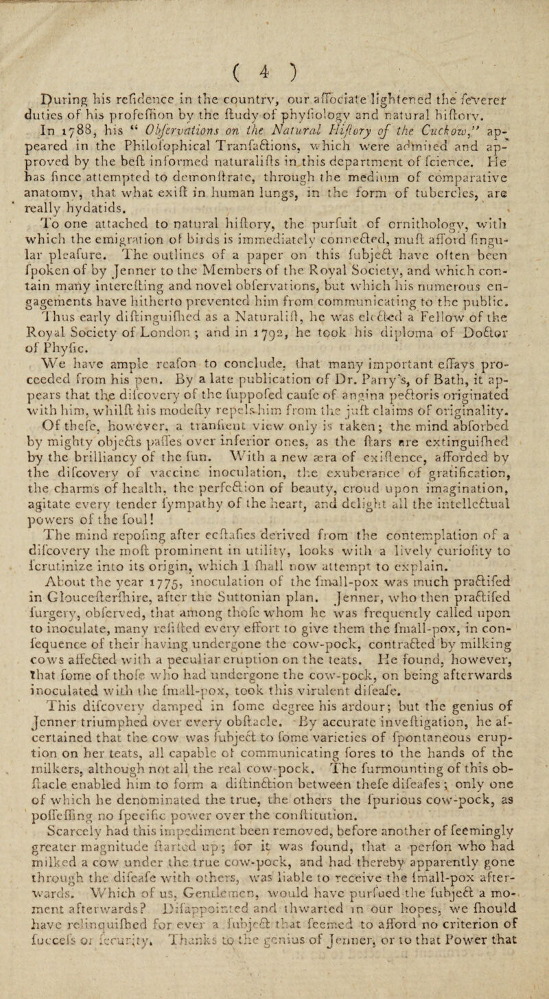 puring his refidcnce in the country, our affociate lightened the fe*veref duties of his profeftion by the ftudy of phyfiologv and natural hiftorv. In 1788, his “ Obfcrvations on the Natural Iiifiory of the Cuckozvap¬ peared in the Philoiophical TranfaCtions, which were ad'miied and ap¬ proved by the bed informed naturalids in this department of fcience. He has fince attempted to demonftrate, through the medium of comparative anatomy, that what exift in human lungs, in the form of tubercles, are really hydatids. * To one attached to natural hiftorv, the purfuit of ornithology, with whicli the emigration o! birds is immediately connected, rauft afford lingu¬ lar pleafure. The outlines of a paper on this fubjeft have often been fpoken of by Jenner to the Members of the Royal Society, and which con¬ tain many interefting and novel obfervations, but which Ids numerous en¬ gagements have hitherto prevented him from communicating to the public. 1 hus early diftinguifhed as a Natural ill, he was elcCted a Fellow of the Royal Society of London ; and in 1792, he took his diploma of DoCtor of Phyfic. We have ample rcafon to conclude, tHat many important eftavs pro¬ ceeded from his pen. By a late publication of Dr. Parry's, of Bath, it ap¬ pears that the diicovery of the fuppofed caufe of angina peftoris originated with him, whilft his modeftv repels him from the juft claims of originality. Of tbefe, however, a tranlient view only is taken; the mind abforbed by mighty objects paffes over inferior ones, as the Pars are extinguifhed by the brilliancy of the fun. With a new aera of exiftence, afforded by the difeovery of vaccine inoculation, the exuberance of gratification, the charms of health, the perfection of beauty, croud upon imagination, agitate every tender fympathy of the heart, and delight all the intellectual powers of the foul! The mind repofing after eeftafies derived from the contemplation of a difeovery the moft prominent in utility, looks with a lively curiolity to icrutinize into its origin, which 1 fhall now attempt to explain. About the year 1775, inoculation of the fmall-pox was much praftifed in Gloucefterfhirc, after the Suttonian plan. Jenner, who then praCHfed largely, obferved, that among thole whom he was frequently called upon to inoculate, many re lifted every effort to give them the fmall-pox. in con¬ sequence of their having undergone the cow-pock, contracted by milking cows affeCted with a peculiar eruption on the teats. lie found, however, That fome of thofe who had undergone the cow-pock, on being afterwards inoculated with '.lie fmall-pox, took this virulent difeaie. This difeovery damped in lomc degree his ardour; but the genius of Jenner triumphed over every obftacle. By accurate inveftigation, he al- certained that the cow was iubject to fome varieties of fpontaneous erup¬ tion on her teats, all capable ol communicating fores to the hands of the milkers, although not all the real cow-pock. The furmounting of this ob- ffacle enabled him to form a diftinCtion between thefe difeafes ; only one of which he denominated the true, the others the fpurious cow-pock, as poffeffmg no fpecific power over the conllitution. Scarcely had this impediment been removed, before another of feemingly greater magnitude ftarted up; for it was found, that a perfon who had milked a cow under the true cow-pock, and had thereby apparently gone through the difeafe with others, was liable to receive the {mall-pox after¬ wards. Which of us, Gentlemen, would have purfued the fubjeCl a mo¬ ment afterwards? Difappointed and thwarted in our hopes, we fhould have relinquifhed for ever a iubjeCt that feemed to afford no criterion of fuccefs o; fecur;ty. Thanks to the genius of Jenner, or to that Power that