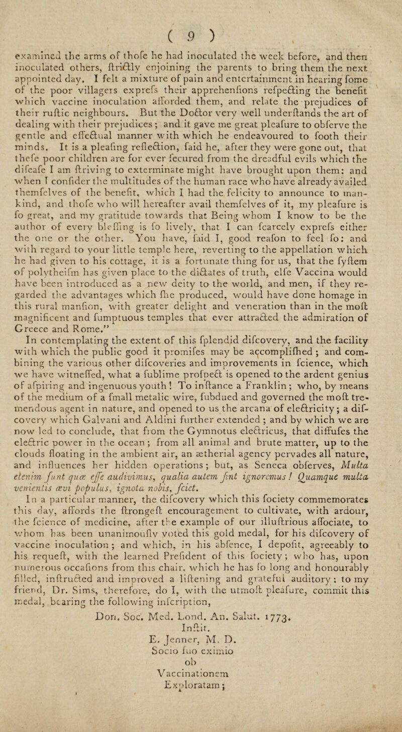 examined the arms of thofe he had inoculated the week before, and then inoculated others, ftrkdly enjoining the parents to bring them the next appointed day. I felt a mixture of pain and entertainment in hearing fome of the poor villagers exprefs their apprehenfions refpe&ing the benefit which vaccine inoculation afforded them, and relate the prejudices of their ruflic neighbours. But the Doflor very well underftanas the art of dealing with their prejudices ; and it gave me great pleafure to obferve the gentle and effe&ual manner with which he endeavoured to footh their minds. It is a pleafing reflection, faid he, after they were gone out, that thefe poor children are for ever fecured from the dreadful evils which the difeafe I am ffriving to exterminate might have brought upon them: and when T confider the multitudes of the human race who have already availed themfelves of the benefit, which I had the felicity to announce to man¬ kind, and thofe who will hereafter avail themfelves of it, my pleafure is fo great, and my gratitude towards that Being whom I know to be the author of every bieffing is fo lively, that I can fcarcely exprefs either the one or the other. You have, faid I, good reafon to feel fo: and with regard to your little temple here, reverting to the appellation which he had given to his cottage, it is a fortunate thing for us, that the fyftem of polytheifm has given place to the dictates of truth, elfe Vaccina would have been introduced as a new deity to the world, and men, if they re¬ garded the advantages which fhe produced, would have done homage in this rural manfion, with greater delight and veneration than in the mod magnificent and fumptuous temples that ever attracted the admiration of Greece and Rome.” In contemplating the extent of this fplendid difeovery, and the facility with which the public good it promifes may be accomplifhed ; and com¬ bining the various other difeoveries and improvements in fcience, which we have witneffed, what a fublime profoeft is opened to the ardent genius of afpiring and ingenuous youth ! To inftance a Franklin ; who, by means of the medium of a fmall metalic wire, fubdaed and governed the molt tre¬ mendous agent in nature, and opened to us the arcana of ele&ricity; a dif¬ eovery which Galvani and Aldini further extended ; and by which we are now led to conclude, that from the Gymnotus eleftricus, that diffufes the eleftric power in the ocean ; from all animal and brute matter, up to the clouds floating in the ambient air, an aetherial agency pervades all nature, and influences her hidden operations; but, as Seneca obferves, Multa denim funt qua; effe audivimus, cjuaiia autem Jint ignoremus ! Quamqut multa venientis cevi pcpulus, ignota nobis. feiet. In a particular manner, the difeovery which this fociety commemorates this day, affords the ftrongeff encouragement to cultivate, with ardour, the fcience of medicine, after the example of our llluftrious affociate, to whom has been unanimoufiv voted this gold medal, for his difeovery of vaccine inoculation ; and which, in his abfence, I depoiit, agreeably to his requeft, with the learned Prefident of this fociety; who has, upon numerous occafions from this chair, which he has fo long and honourably filled, inftrutted and improved a liftening and grateful auditory; to my friend, Dr. Sims, therefore, do I, with the utmoll pleafure, commit this medal, bearing the following infeription, Don. Soc. Med. Bond. An. Salut. 1773. Inffit. E. Jenner, M. D. Socio fuo eximio ob V accinationem ' Exploratam;