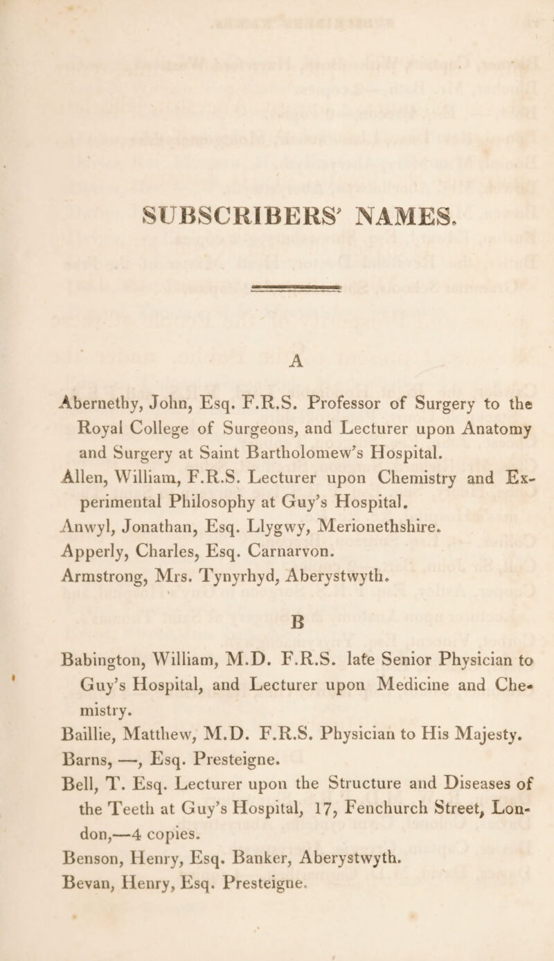 SUBSCRIBERS' NAMES, A Abernethy, John, Esq. F.R.S. Professor of Surgery to the Royal College of Surgeons, and Lecturer upon Anatomy and Surgery at Saint Bartholomew’s Hospital. Allen, William, F.R.S. Lecturer upon Chemistry and Ex¬ perimental Philosophy at Guy’s Hospital. Anwyl, Jonathan, Esq. Llygwy, Merionethshire. Apperly, Charles, Esq. Carnarvon. Armstrong, Mrs. Tynyrhyd, Aberystwyth. % B Babington, William, M.D. F.R.S. late Senior Physician to Guy’s Hospital, and Lecturer upon Medicine and Che¬ mistry. Baillie, Matthew, M.D. F.R.S. Physician to His Majesty. Barns, —, Esq. Presteigne. Bell, T. Esq. Lecturer upon the Structure and Diseases of the Teeth at Guy’s Hospital, 17> Fenchurch Street, Lon¬ don,—4 copies. Benson, Henry, Esq. Banker, Aberystwyth. Bevan, Henry, Esq. Presteigne,