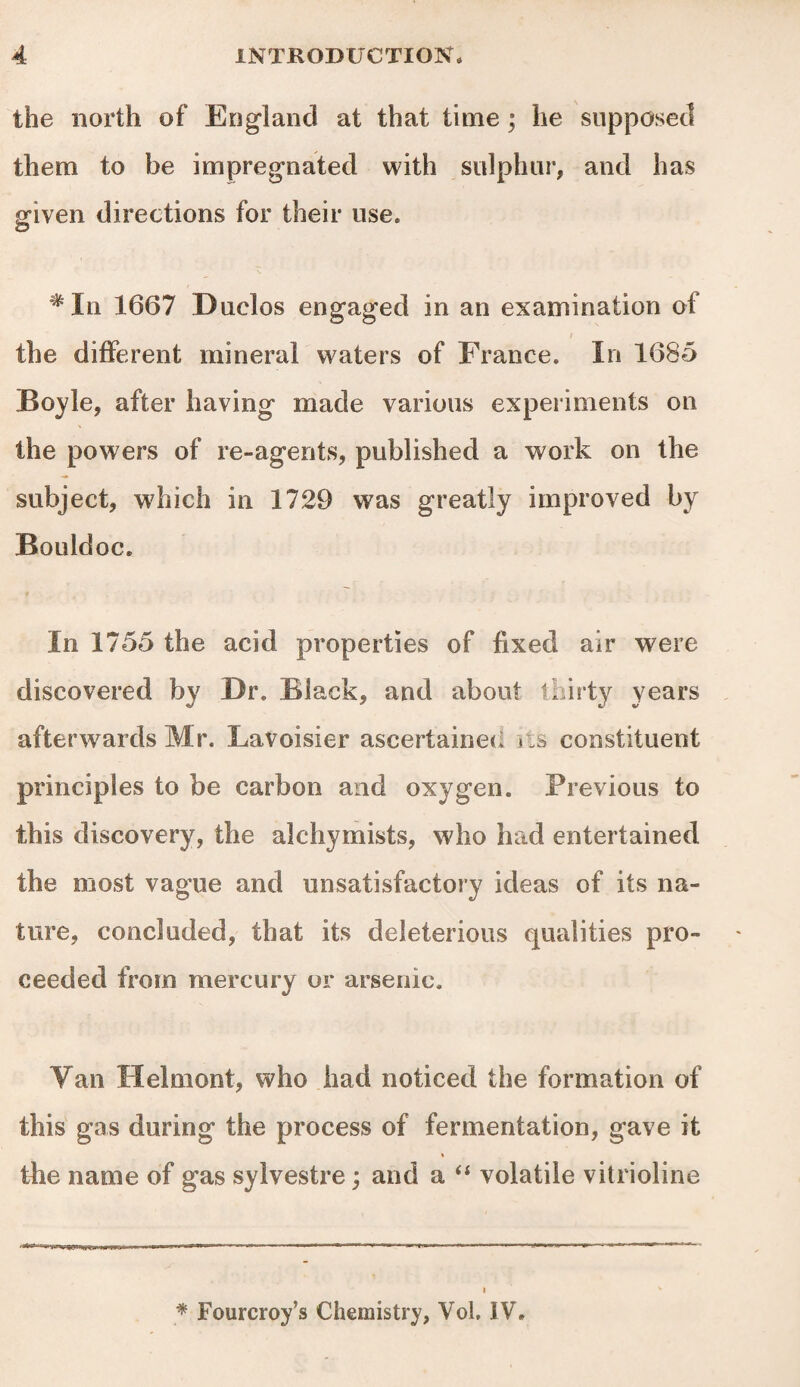 the north of England at that time ; he supposed them to be impregnated with sulphur, and has given directions for their use* *In 1667 Duclos engaged in an examination of i the different mineral waters of France. In 1685 Boyle, after having made various experiments on the powers of re-agents, published a work on the subject, which in 1729 was greatly improved by Bouldoc. f In 1755 the acid properties of fixed air were discovered by Dr. Black, and about thirty years afterwards Mr. Lavoisier ascertained v.s constituent principles to be carbon and oxygen. Previous to this discovery, the alehymists, who had entertained the most vague and unsatisfactory ideas of its na¬ ture, concluded, that its deleterious qualities pro¬ ceeded from mercury or arsenic. Van Helmont, who had noticed the formation of this gas during the process of fermentation, gave it the name of gas sylvestre; and a “ volatile vitrioline * Fourcroy’s Chemistry, VoL IV*