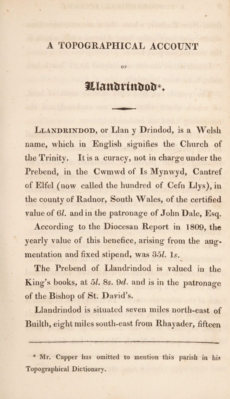 A TOPOGRAPHICAL ACCOUNT OF lUattorintioti*. Llandrindod, or Llan y Drindod, is a Welsh name, which in English signifies the Church of the Trinity. It is a curacy, not in charge under the Prebend, in the Cwmwd of Is Mynwyd, Cantref of Elfel (now called the hundred of Cefn Llys), in the county of Radnor, South Wales, of the certified value of 61. and in the patronage of John Dale, Esq. According to the Diocesan Report in 1809, the yearly value of this benefice, arising from the aug¬ mentation and fixed stipend, was 35/. Ls. The Prebend of Llandrindod is valued in the King’s books, at 51. 8s. 9d. and is in the patronage of the Bishop of St. David’s. Llandrindod is situated seven miles north-east of Builth, eight miles south-east from Rhayader, fifteen * Mr. Capper has omitted to mention this parish in his Topographical Dictionary.