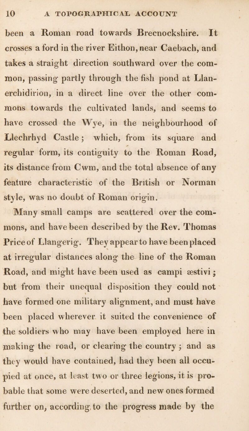 been a Roman road towards Brecnockshire. It crosses a ford in the river Eithon,near Caebach, and takes a straight direction southward over the com¬ mon, passing- partly through the fish pond at Llan- erchidirion, in a direct line over the other com¬ mons towards the cultivated lands, and seems to have crossed the Wye, in the neighbourhood of Llechrhyd Castle; which, from its square and regular form, its contiguity to the Roman Road, its distance from Cwm, and the total absence of any feature characteristic of the British or Norman _ \ style, was no doubt of Roman origin. Many small camps are scattered over the com¬ mons, and have been described by the Rev. Thomas Price of Llangerig. They appear to have been placed at irregular distances along the line of the Roman Road, and might have been used as campi sestivi; but from their unequal disposition they could not have formed one military alignment, and must have been placed wherever it suited the convenience of the soldiers who may have been employed here in making the road, or clearing the country ; and as they would have contained, had they been all occu¬ pied at once, at least two or three legions, it is pro¬ bable that some were deserted, and new ones formed further on, according, to the progress made by the