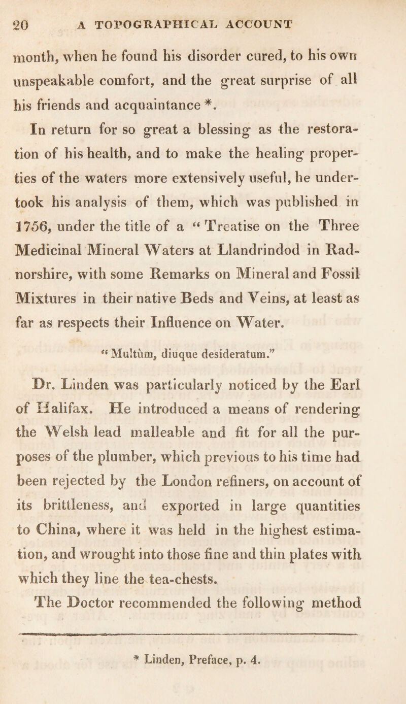 month, when he found his disorder cured, to his own unspeakable comfort, and the great surprise of all his friends and acquaintance *. In return for so great a blessing as the restora- tion of his health, and to make the healing proper¬ ties of the waters more extensively useful, he under¬ took his analysis of them, which was published in 1756, under the title of a “ Treatise on the Three Medicinal Mineral Waters at Llandrindod in Rad¬ norshire, with some Remarks on Mineral and Fossil Mixtures in their native Beds and Veins, at least as far as respects their Influence on Water.  Multiim, diuque desideratum.5^ Dr. Linden was particularly noticed by the Earl of Halifax. He introduced a means of rendering the Welsh lead malleable and fit for all the pur¬ poses of the plumber, which previous to his time had been rejected by the London refiners, on account of its brittleness, and exported in large quantities to China, where it was held in the highest estima¬ tion, and wrought into those fine and thin plates with which they line the tea-chests. The Doctor recommended the following method * Linden, Preface, p. 4.