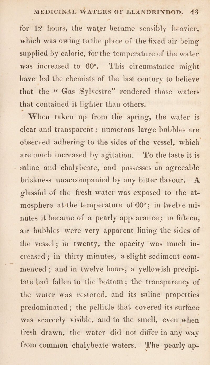 for 12 hours, the water became sensibly heavier, which was owing to the place of the fixed air being supplied by caloric, for the temperature of the water was increased to 60°. This circumstance might have led the chemists of the last century to believe that the “ Gas Sylvestre” rendered those waters that contained it lighter than others. When taken up from the spring, the water is clear and transparent: numerous large bubbles are observed adhering to the sides of the vessel, which are much increased by agitation. To the taste it is saline and chalybeate, and possesses an agreeable briskness unaccompanied by any bitter flavour. A glassful of the fresh water was exposed to the at¬ mosphere at the temperature of 60°; in twelve mi¬ nutes it became of a pearly appearance ; in fifteen, air bubbles were very apparent lining the sides of the vessel; in twenty, the opacity was much in¬ creased ; in thirty minutes, a slight sediment com¬ menced ; and in twelve hours, a yellowish precipi¬ tate had fallen to the bottom; the transparency of the water was restored, and its saline properties predominated; the pellicle that covered its surface _ x was scarcely visible, and to the smell, even when fresh drawn, the water did not differ in any way from common chalybeate waters. The pearly ap-