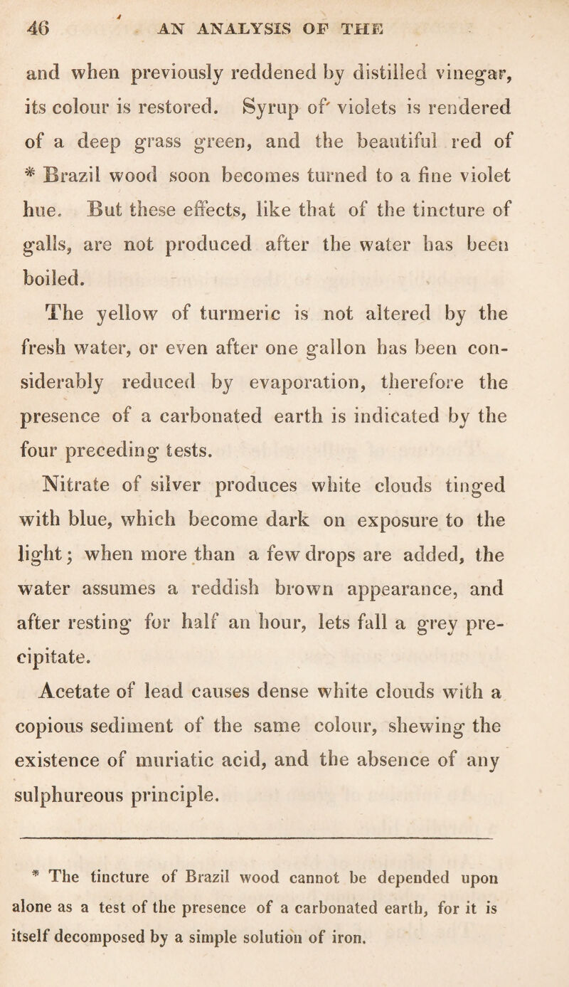 and when previously reddened by distilled vinegar, its colour is restored. Syrup of' violets is rendered of a deep grass green, and the beautiful red of * Brazil wood soon becomes turned to a line violet hue. But these effects, like that of the tincture of galls, are not produced after the water has been boiled. The yellow of turmeric is not altered by the fresh water, or even after one gallon has been con¬ siderably reduced by evaporation, therefore the presence of a carbonated earth is indicated by the four preceding tests. Nitrate of silver produces white clouds tinged with blue, which become dark on exposure to the light; when more than a few drops are added, the water assumes a reddish brown appearance, and after resting for half an hour, lets fall a grey pre¬ cipitate. Acetate of lead causes dense white clouds with a copious sediment of the same colour, shewing the existence of muriatic acid, and the absence of any sulphureous principle. * The tincture of Brazil wood cannot be depended upon alone as a test of the presence of a carbonated earth, for it is itself decomposed by a simple solution of iron.