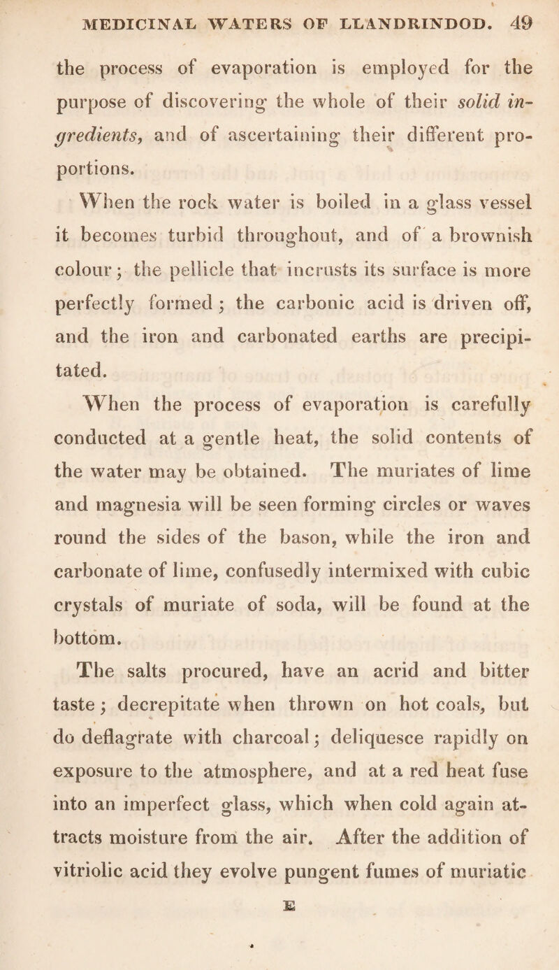 the process of evaporation is employed for the purpose of discovering' the whole of their solid in¬ gredients, and of ascertaining their different pro- portions. When the rock water is boiled in a glass vessel it becomes turbid throughout, and of a brownish colour; the pellicle that incrusts its surface is more perfectly formed ; the carbonic acid is driven off, and the iron and carbonated earths are precipi¬ tated. When the process of evaporation is carefully conducted at a gentle heat, the solid contents of the water may be obtained. The muriates of lime and magnesia will be seen forming circles or waves round the sides of the bason, while the iron and carbonate of lime, confusedly intermixed with cubic crystals of muriate of soda, will be found at the bottom. The salts procured, have an acrid and bitter taste; decrepitate w hen thrown on hot coals, but do deflagrate with charcoal; deliquesce rapidly on exposure to the atmosphere, and at a red heat fuse into an imperfect glass, which when cold again at¬ tracts moisture from the air. After the addition of vitriolic acid they evolve pungent fumes of muriatic
