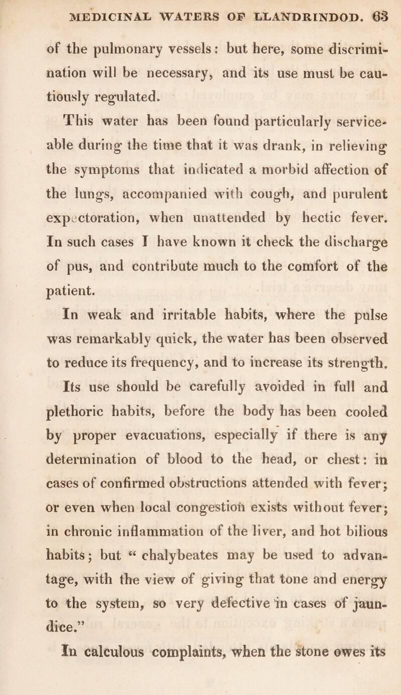 of the pulmonary vessels: but here, some discrimi¬ nation will be necessary, and its use must be cau¬ tiously regulated* This water has been found particularly service¬ able during the time that it was drank, in relieving the symptoms that indicated a morbid affection of the lungs, accompanied with cough, and purulent expectoration, when unattended by hectic fever. In such cases I have known it check the discharge of pus, and contribute much to the comfort of the patient. In weak and irritable habits, where the pulse was remarkably quick, the water has been observed to reduce its frequency, and to increase its strength. Its use should be carefully avoided in full and plethoric habits, before the body has been cooled by proper evacuations, especially if there is any determination of blood to the head, or chest: in cases of confirmed obstructions attended with fever; or even when local congestion exists without fever; in chronic inflammation of the liver, and hot bilious habits; but “ chalybeates may be used to advan¬ tage, with the view of giving that tone and energy to the system, so very defective in cases of jaun¬ dice.” In calculous complaints, when the stone owes its