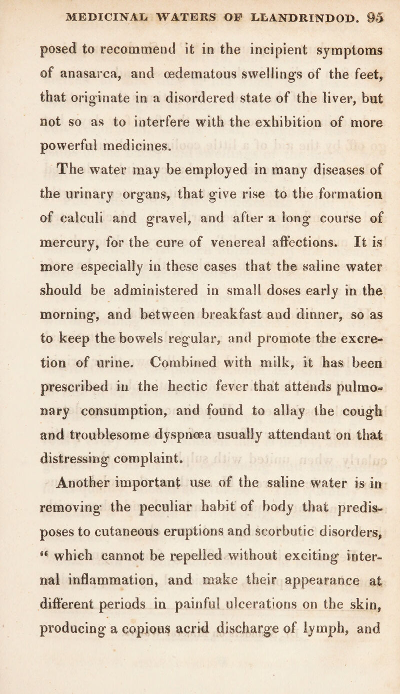 posed to recommend it in the incipient symptoms of anasarca, and (edematous swellings of the feet, that originate in a disordered state of the liver, but not so as to interfere with the exhibition of more powerful medicines. The water may be employed in many diseases of the urinary organs, that give rise to the formation of calculi and gravel, and after a long course of mercury, for the cure of venereal affections. It is more especially in these cases that the saline water should be administered in small doses early in the morning, and between breakfast and dinner, so as to keep the bowels regular, and promote the excre¬ tion of urine. Combined with milk, it has been prescribed in the hectic fever that attends pulmo® nary consumption, and found to allay the cough and troublesome dyspnoea usually attendant on that distressing complaint. Another important use of the saline water is in removing the peculiar habit of body that predis¬ poses to cutaneous eruptions and scorbutic disorders, u which cannot be repelled without exciting inter¬ nal inflammation, and make their appearance at different periods in painful ulcerations on the skin, producing a copious acrid discharge of lymph, and