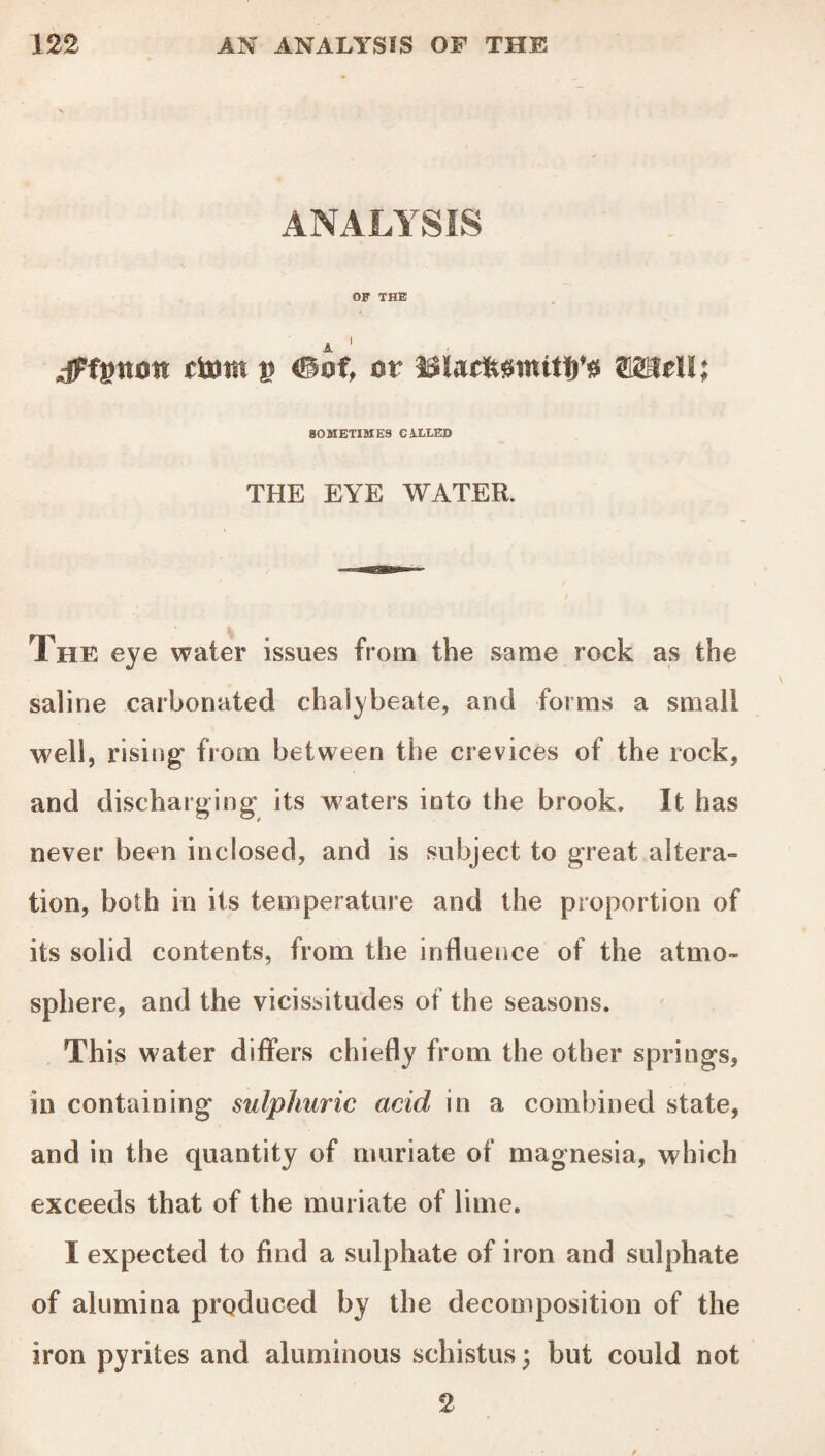 ANALYSIS OF THE A 1 dPfptton (torn u <®of, ot* BlacftstnitT)’# ffigMI; SOMETIMES CALLED THE EYE WATER. The eye water issues from the same rock as the saline carbonated chalybeate, and forms a small well, rising from between the crevices of the rock, and discharging its waters into the brook. It has never been inclosed, and is subject to great altera¬ tion, both in its temperature and the proportion of its solid contents, from the influence of the atmo¬ sphere, and the vicissitudes of the seasons. This water differs chiefly from the other springs, in containing sulphuric acid in a combined state, and in the quantity of muriate of magnesia, which exceeds that of the muriate of lime. I expected to find a sulphate of iron and sulphate of alumina produced by the decomposition of the iron pyrites and aluminous schistus; but could not 2-