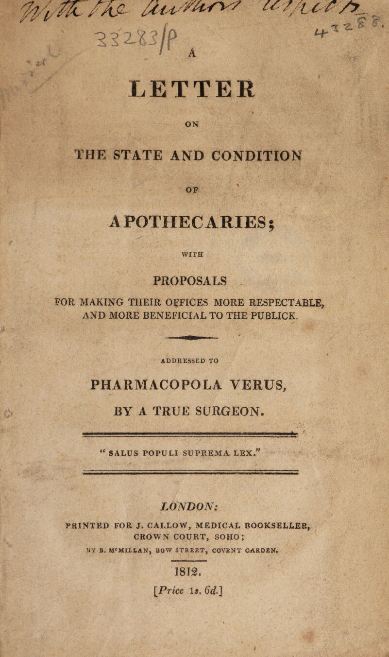 « A LETTER ON THE STATE AND CONDITION op APOTHECARIES; WITH PROPOSALS FOR MAKING THEIR OFFICES MORE RESPECTABLE, AND MORE BENEFICIAL TO THE PUBLICK. ADDRESSED TO PHARMACOPOLA VERUS, BY A TRUE SURGEON. “ SALUS POPULI SUPREMA LEX. LONDON: PRINTED FOR J. CALLOW, MEDICAL BOOKSELLER, CROWN COURT, SOHO; JJY B, MCMILLAN, BOW STREET, COVENT GARDEN. 1812, [Price Is, 6d*]
