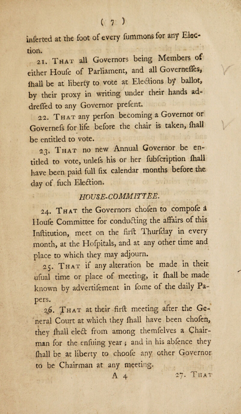 inferred at the foot of every fummons for any Elec- tiori. 21. That all Governors being Members of either Houfe of Parliament, and all Governeffes, ihall be at liberty to vote at Elections by ballot, by their proxy in writing under their hands ad~ drefled to any Governor prefent. 22. That any perfon becoming a Governor or Governefs for life before the chair is taken, fhall be entitled to vote. 2\. That no new Annual Governor be en- titled to vote, unlefs his or her fubfcription fhall have been paid full fix calendar months before the day of fuch Election* HO USE-COMMIT'TEE. 24. That the Governors chofen to compofe & Houfe Committee for conducing the affairs of this Inftitution, meet on the firft Thurfday in every month, at the Hofpitals, and at any other time and place to which they may adjourn. 25. That if any alteration be made in their ufual time or place of meeting, it fhall be made known by advertifement in fome of the daily Pa¬ pers. 2k6. That at their firft: meeting after the Ge¬ neral Court at which they fhall have been chofen, they fhall ele£t from among themfelves a Chair¬ man for the enfuing year ; and in his abfence they fhall be at liberty to choofe any other Governor to be Chairman at any meeting. A 4 27. That