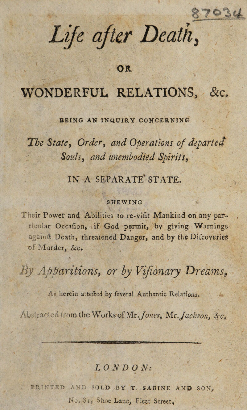 L^e after Deaths OR WONDERFUL RELATIONS, &a BEING AN iNtiUIRY CONCERNING The Statey Ordery and Operations of departed Souls, and unembodied Spirits, IN A separate' state. SHEWING ‘-- Their Powei* and Abilities to re-vlfit Mankind on any ticular Occafion, if God permit, by giving Warnings againft Death, threatened Danger, and by the Dilcoveries of Murder, &c. 4 By Apparitions, or by Vifionary Dreams^ Ae herein a'.tefted by feveral Authentic Relations. Ab: traded from the Works-of Me. Jackson, LONDON: FR-t'JTED AND SOLD JJY T. SABINE AND SON, N;,;. Si, Shoe Lane, Fleet Street,